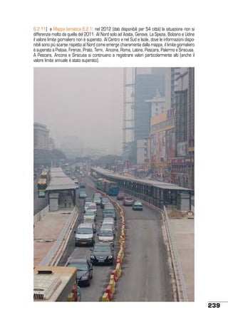 6.2.11) e Mappa tematica 6.2.1: nel 2012 (dati disponibili per 54 città) la situazione non si
differenzia molto da quella del 2011. Al Nord solo ad Aosta, Genova, La Spezia, Bolzano e Udine
il valore limite giornaliero non è superato. Al Centro e nel Sud e Isole, dove le informazioni disponibili sono più scarse rispetto al Nord come emerge chiaramente dalla mappa, il limite giornaliero
è superato a Pistoia, Firenze, Prato, Terni, Ancona, Roma, Latina, Pescara, Palermo e Siracusa.
A Pescara, Ancona e Siracusa si continuano a registrare valori particolarmente alti (anche il
valore limite annuale è stato superato).

239

 