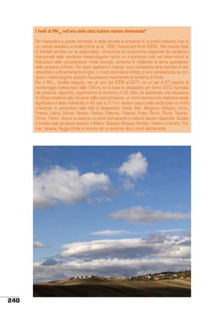 I livelli di PM10 nell’aria delle città italiane stanno diminuendo?
Per rispondere a questa domanda, è stata stimata la presenza di un trend mediante l’uso di
un metodo statistico di analisi (Hirsh et al. 1982; Hensel and Hirsh 2002). Tale metodo (test
di Kendall corretto per la stagionalità), rimuovendo la componente stagionale (le oscillazioni
interannuali delle condizioni meteorologiche hanno un importante ruolo nel determinare le
fluttuazioni delle concentrazioni medie annuali), consente di migliorare la stima quantitativa
delle tendenze di fondo. Per poter applicare il metodo, sono necessarie serie storiche di dati
attendibili e sufficientemente lunghe, in modo da limitare l’effetto di anni caratterizzati da condizioni meteorologiche atipiche che possono mascherare la tendenza di fondo.
Per il PM10, l’analisi eseguita, per gli anni dal 2006 al 2011, su un set di 57 stazioni di
monitoraggio (selezionato dalle 194 su cui si basa la valutazione per l’anno 2012 riportata
nel presente rapporto), appartenenti al territorio di 29 città, ha evidenziato una situazione
di diffusa tendenza alla riduzione delle concentrazione: un trend decrescente statisticamente
significativo è stato individuato in 45 casi su 57 e in nessun caso è stato evidenziato un trend
crescente. In particolare nelle città di Alessandria, Aosta, Bari, Bergamo, Bologna, Como,
Firenze, Latina, Monza, Novara, Padova, Palermo, Potenza, Prato, Rimini, Roma, Taranto,
Torino, Trento, Verona si osserva un trend decrescente in tutte le stazioni disponibili. Questo
è limitato solo ad alcune stazioni a Milano, Bolzano, Brescia, Brindisi, mentre a Ferrara, Treviso, Venezia, Reggio Emilia e Ancona non si evidenzia alcun trend decrescente.

240

 