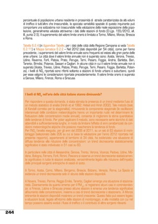 percentuale di popolazione urbana residente in prossimità di strade caratterizzate da alti volumi
di traffico è tutt’altro che trascurabile, la spiccata variabilità spaziale di questo inquinante può
comportare una sottostima non trascurabile nella valutazione della reale esposizione della popolazione, generalmente valutata attraverso i dati delle stazioni di fondo (D.Lgs. 155/2010, all.
III, punto 2.5). Il superamento del valore limite orario è limitato a Torino, Milano, Monza, Brescia
e Roma.
Tabella 6.2.4 (in Appendice Tabelle; per i dati delle città della Regione Campania si veda Tabella
6.2.11) e Mappa tematica 6.2.2 – Nel 2012 (dati disponibili per 54 città), come per l’anno
precedente, i superamenti del valore limite annuale sono frequenti ed estesi alla gran parte delle
aree urbane. Le città dove il valore limite annuale non è superato sono: Aosta, Verona, Treviso,
Udine, Ravenna, Forlì, Pistoia, Prato, Perugia, Terni, Pesaro, Foggia, Andria, Barletta, Bari,
Taranto, Brindisi, Potenza, Sassari e Cagliari. In alcune città in cui il valore limite annuale non è
superato (Aosta, Treviso, Udine, Pistoia, Prato, Perugia, Terni, Pesaro, Foggia, Barletta, Potenza), i livelli di NO2 riportati sono riferiti soltanto a stazioni di fondo urbano e suburbano, quindi
per esse valgono le considerazioni riportate precedentemente. Il valore limite orario è superato
a Genova, Milano, Firenze, Roma e Siracusa.

I livelli di NO2 nell’aria delle città italiane stanno diminuendo?
Per rispondere a questa domanda, è stata stimata la presenza di un trend mediante l’uso di
un metodo statistico di analisi (Hirsh et al 1982; Helsel and Hirsh 2002). Tale metodo (test
di Kendall corretto per la stagionalità), rimuovendo la componente stagionale (le oscillazioni
interannuali delle condizioni meteorologiche hanno un importante ruolo nel determinare le
fluttuazioni delle concentrazioni medie annuali), consente di migliorare la stima quantitativa
delle tendenze di fondo. Per poter applicare il metodo, sono necessarie serie storiche di dati
attendibili e sufficientemente lunghe, in modo da limitare l’effetto di anni caratterizzati da condizioni meteorologiche atipiche che possono mascherare la tendenza di fondo.
Per l’NO2 l’analisi eseguita, per gli anni dal 2006 al 2011, su un set di 83 stazioni di monitoraggio (selezionato dalle 206 su cui si basa la valutazione per l’anno 2012 riportata nel
presente rapporto), appartenenti al territorio di 34 città, ha evidenziato una situazione di
diffusa tendenza alla riduzione delle concentrazioni: un trend decrescente statisticamente
significativo è stato individuato in 51 casi su 83.
In particolare nelle città di Alessandria, Genova, Trento, Verona, Vicenza, Padova, Udine, Modena, Bologna, Ferrara, Forlì, Rimini, Pescara si osserva un trend decrescente statisticamente significativo in tutte le stazioni analizzate, verosimilmente legato alla riduzione dell’impatto
delle principali sorgenti antropiche di ossidi di azoto.
A Torino, Aosta, Como, Milano, Bergamo, Brescia, Bolzano, Venezia, Roma, La Spezia si
evidenzia un trend decrescente solo in alcune delle stazioni disponibili.
A Novara, Treviso, Parma, Reggio Emilia, Taranto, Cagliari emerge una situazione di stazionarietà. Diversamente da quanto emerso per il PM10, si registrano alcuni casi in controtendenza: a Firenze, Latina e Siracusa presso alcune stazioni è emersa una tendenza significativa
all’aumento delle concentrazioni, insieme a casi di trend decrescente o stazionario. A Monza
entrambe le stazioni disponibili mostrano un trend crescente. Questo fatto può essere legato
a situazioni locali, legate all’intorno della stazioni di monitoraggio, e alla modalità con cui nel
tempo possono essersi evoluti i flussi di traffico o il contributo di altre sorgenti rilevanti.

244

 