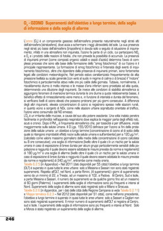O3 - OZONO Superamenti dell’obiettivo a lungo termine, della soglia
di informazione e della soglia di allarme
L’ozono (O3) è un componente gassoso dell’atmosfera presente naturalmente negli strati alti
dell’atmosfera (stratosfera), dove aiuta a schermare i raggi ultravioletti del sole. La sua presenza
negli strati più bassi dell’atmosfera (troposfera) è dovuta solo a seguito di situazione di inquinamento; infatti in una atmosfera non inquinata, l’ozono fa parte di un ciclo, cui partecipano NO2
e O2 e i prodotti delle reazioni di fotolisi, che non prevede la possibilità di accumulo. La presenza
di inquinanti primari (come composti organici volatili e ossidi d’azoto) determina l’avvio di complessi processi che sono alla base della formazione dello “smog fotochimico” di cui l’ozono è il
principale rappresentante. La formazione di smog fotochimico e l’intensità degli eventi di inquinamento fotochimico, oltre che dipendere dalla presenza di inquinanti primari, sono fortemente
legati alle condizioni meteorologiche. Nel periodo estivo caratterizzato frequentemente da alta
pressione livellata su scala generale (con venti al suolo in regime di calma o di brezza) il “motore”
fotochimico è particolarmente attivo nelle ore più calde della giornata. Tuttavia, normalmente, il
riscaldamento diurno è molto intenso e le masse d’aria inferiori sono proiettate ad alta quota,
determinando una diluizione degli inquinanti. Se invece alle condizioni di stabilità atmosferica si
aggiungono fenomeni di inversione termica durante le ore diurne a quote relativamente basse, il
benefico effetto di rimescolamento viene meno e, in funzione di intensità e durata del fenomeno,
si verificano livelli di ozono elevati che possono protrarsi per più giorni consecutivi. A differenza
degli altri inquinanti, elevate concentrazioni di ozono si registrano spesso nelle stazioni rurali,
in quanto vicino a sorgenti di NOx, come nelle stazioni urbane soprattutto orientate al traffico,
l’ozono viene consumato dal NO emesso.
L’O3 è un irritante delle mucose, a causa del suo alto potere ossidante. Una volta inalato penetra
facilmente in profondità nell’apparato respiratorio dove esplica la maggior parte degli effetti noti,
acuti e cronici. Dopo il PM10 è l’inquinante atmosferico che, per tossicità e per diffusione, incide
maggiormente sulla salute umana. Il D.Lgs. 155/2010 definisce per l’ozono ai fini della protezione della salute umana: un obiettivo a lungo termine (concentrazione di ozono al di sotto della
quale si ritengono improbabili effetti nocivi sulla salute umana e sull’ambiente) pari a 120 μg/m3,
(calcolato come valore massimo giornaliero della media della concentrazione di ozono calcolata
su 8 ore consecutive); una soglia di informazione (livello oltre il quale c’è un rischio per la salute
umana in caso di esposizione di breve durata per alcuni gruppi particolarmente sensibili della popolazione e raggiunto il quale devono essere adottate le misure previste da norme e regolamenti)
di 180 μg/m3 e una soglia di allarme (livello oltre il quale c’è un rischio per la salute umana in
caso di esposizione di breve durata e raggiunto il quale devono essere adottate le misure previste
da norme e regolamenti) di 240 μg/m3, entrambe come media oraria.
Tabella 6.2.5 (in Appendice) – Nel 2011 (dati disponibili per 55 città) l’obiettivo a lungo termine
(OLT) è superato in quasi tutte le aree urbane: solo a Messina e Sassari non sono stati registrati
superamenti. Rispetto all’OLT, nel Nord, a parte Rimini, (4 superamenti) i giorni di superamento
vanno da un minimo di 22, a Trieste, ad un massimo di 102, a Padova. Al Centro, Sud e Isole,
a parte Messina e Sassari, il numero dei superamenti va da qualche giorno fino ad un massimo
di 60 giorni (Palermo). I superamenti della soglia di informazione sono più frequenti e intensi al
Nord. Superamenti della soglia di allarme sono stati registrati solo a Milano e Siracusa.
Tabella 6.2.6 (in Appendice, per i dati delle città della Regione Campania si veda Tabella 6.2.11)
e Mappa tematica 6.2.3 – Nel 2012 (dati disponibili per 51 città), come nell’anno precedente,
l’obiettivo a lungo termine è superato in quasi tutte le aree urbane: solo a Sassari e Cagliari non
sono stati registrati superamenti. Il minor numero di superamenti dell’OLT si registra al Centro,
sud e Isole. I superamenti della soglia di informazione sono più frequenti e intensi al Nord. Solo
a Monza è stato registrato un superamento della soglia di allarme.

246

 