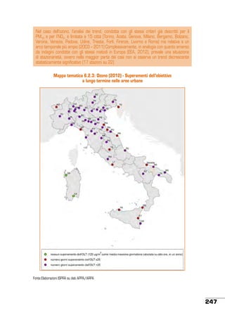 Nel caso dell’ozono, l’analisi dei trend, condotta con gli stessi criteri già descritti per il
PM10 e per l’NO2, è limitata a 15 città (Torino, Aosta, Genova, Milano, Bergamo, Bolzano,
Verona, Venezia, Padova, Udine, Trieste, Forlì, Firenze, Livorno e Roma) ma relativa a un
arco temporale più ampio (2003 – 2011) Complessivamente, in analogia con quanto emerso
da indagini condotte con gli stessi metodi in Europa (EEA, 2012), prevale una situazione
di stazionarietà, ovvero nella maggior parte dei casi non si osserva un trend decrescente
statisticamente significativo (17 stazioni su 22)
Mappa tematica 6.2.3: Ozono (2012) - Superamenti dell’obiettivo
a lungo termine nelle aree urbane

Fonte:Elaborazioni ISPRA su dati APPA/ARPA	

247

 