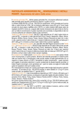 PARTICOLATO AERODISPERSO PM2.5, BENZO(A)PIRENE E METALLI
PESANTI - Superamento del valore medio annuo
Il materiale particolato PM2,5, definito spesso particolato fine, è la frazione dell’aerosol costituito
dalle particelle aventi diametro aerodinamico inferiore o uguale a 2,5 µm .
La direttiva 2008/50/CE e il D.Lgs. 155/2010 di recepimento hanno introdotto per la prima
volta un valore limite per il PM2.5 per la protezione della salute umana (25 μg/m3 come media
annuale) che dovrà essere rispettato entro il 2015 e un valore obiettivo dello stesso valore da
rispettare dal 2010. Anche se, a seguito della recente introduzione del valore limite le informazioni sui livelli di concentrazione di questo inquinante sono aumentate, la disponibilità di dati non
è ancora sufficiente per valutazioni estese a tutto il territorio.
Tabella 6.2.9 (in Appendice tabelle) - Nel 2011 (dati disponibili per 41 città) il valore limite annuale del PM2,5 è superato in molte città del Nord (Torino, Novara, Alessandria, Milano, Monza,
Bergamo, Brescia, Verona, Vicenza, Treviso, Venezia, Padova e Piacenza) con valori che, in alcuni casi, superano anche il valore limite più il margine di tolleranza previsto dalla normativa per il
2011 (28 µg/m3). Al Centro e al Sud e Isole il valore limite è sempre rispettato.
Tabella 6.2.10 (in Appendice tabelle; per i dati delle città della Regione Campania si veda Tabella
6.2.11) e Mappa Tematica 6.2.5 – Nel 2012 (dati disponibili per 43 città) il valore limite annuale
del PM2,5 è superato in molte città del Nord (Torino, Alessandria, Bergamo, Milano, Monza,
Brescia, Vicenza, Treviso, Venezia, Padova, Piacenza) con valori che, in alcuni casi, superano
anche il valore limite più il margine di tolleranza previsto dalla normativa per il 2012 (27 µg/m3).
Al Centro e al Sud e Isole il valore limite è sempre rispettato.
Il benzo(a)pirene e i metalli pesanti arsenico (As), cadmio (Cd) e nichel (Ni) sono spesso indicati
come microinquinanti, in quanto presenti all’interno del materiale particolato (in massima parte
nella sua frazione fine) in concentrazioni molto piccole rispetto al totale (generalmente con un
rapporto di massa inferiore a 0,001). Nonostante le basse concentrazioni, questi inquinanti
sono oggetto di particolare attenzione in quanto caratterizzati da elevate tossicità accertate; si
tratta di agenti cancerogeni umani genotossici per i quali non esiste una soglia al di sotto della
quale non sussistano rischi per la salute umana.
Per il benzo(a)pirene (marker per il rischio cancerogeno della famiglia degli idrocarburi policiclici
aromatici), la normativa (D.Lgs. 155/2010) prevede un valore obiettivo di 1,0 ng/m3 (come
media annuale), da rispettare entro il 1° gennaio 2013.
Tabella 6.2.9 e 6.2.10 - I dati di benzo(a)pirene disponibili per il 2011 (riferiti a 28 città) e per il
2012 (riferiti a 27 città) mostrano una situazione di generale rispetto del valore obiettivo. Fanno
eccezione Torino, Monza, Trento, Treviso, Padova e Taranto nel 2011 e Monza, Trento, Vicenza,
Treviso, Venezia e Padova nel 2012.
Per quanto riguarda arsenico (As), cadmio (Cd) e nichel (Ni), il D.Lgs. 155/2010 definisce valori
obiettivo pari rispettivamente a 6,0 ng/m3, 5,0 ng/m3 e 20,0 ng/m3 (come media annuale), da
rispettare entro il 1° gennaio 2013.
Tabella 6.2.9 e 6.2.10 – Nel 2011 e nel 2012 i valori obiettivo di arsenico, cadmio e nichel
non sono superati in nessuna delle città che hanno fornito dati.

250

 