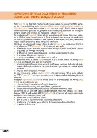 RIPARTIZIONE SETTORALE DELLE MISURE DI RISANAMENTO
ADOTTATE NEI PIANI PER LA QUALITÀ DELL’ARIA
Nel Grafico 6.3.2 è illustrata la ripartizione delle misure adottate nel quinquennio 2006 - 2010,
per i principali settori d’intervento: trasporti/mobilità, energia, attività produttive, agricoltura e
allevamenti e altro (misure di informazione e comunicazione ai cittadini, Piani di azione ed aggiornamento dei Piani di qualità dell’aria, progetti e studi di ricerca). Si può osservare che rimangono
sempre predominanti le misure che interessano il settore trasporti.
Più in dettaglio, nel Grafico 6.3.3 è riportata per area urbana la distribuzione delle misure adottate nel 2010 nei suddetti settori d’intervento Poiché le misure di risanamento comunicate all’interno
dei piani sono provvedimenti individuati a livello regionale, le aree urbane che ricadono nella stessa
regione possono presentare la stessa distribuzione delle misure.
Scendendo nel dettaglio delle misure relative al settore trasporti, che costituiscono il 56% di
quelle adottate nel 2010 (Grafico 6.3.2), le più ricorrenti sono quelle:
•	 a favore della mobilità alternativa all’uso del mezzo di trasporto privato (come per es. trasporto pubblico, car pooling e car sharing)
•	 di diffusione di mezzi di trasporto pubblico e privato a basso impatto ambientale
•	 di limitazione della circolazione veicolare
•	 di moderazione della velocità e fluidificazione del traffico
I provvedimenti relativi al settore energia sono pari al 21% di quelli adottati nel 2010 (Grafico
6.3.2) ed i più frequenti sono quelli che favoriscono:
•	 un uso razionale dell’energia (come per es. la certificazione energetica degli edifici e la sostituzione caldaie a olio combustibile con quelle alimentate a gas metano o con caldaie ad alta
efficienza)
•	 l’impiego di fonti energetiche rinnovabili
Le misure riguardanti il settore attività produttive, che rappresentano il 5% di quelle adottate
nel 2010 (Grafico 6.3.2), sono principalmente misure di riduzione delle emissioni degli impianti
industriali.
Nel settore agricoltura e allevamenti le misure, pari al 4% di quelle adottate nel 2010 (Grafico
6.3.2), per lo più sono volte alla:
•	 riduzione del carico azotato negli effluenti di allevamento
•	 realizzazione di impianti agroenergetici (biogas e gassificatori)
•	 realizzazione di impianti che contribuiscono a contenere le emissioni di azoto.
Gli interventi che non sono rivolti a specifici settori sono stati inseriti nella categoria altro e costituiscono il 15% di quelli adottati al 2010 (Grafico 6.3.2). All’interno di tale categoria sono state
individuate quattro tipologie di misure, quali:
•	 informazione e comunicazione ai cittadini
•	 piani di azione ed aggiornamento dei piani della qualità dell’aria
•	 ampliamento e/o ristrutturazione della rete di monitoraggio della qualità dell’aria
•	 progetti e studi di ricerca

254

 
