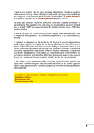 Il rapporto uomo-ambiente è per sua natura complesso e bidirezionale, interattivo e in costante
relazione dinamica. L’uomo influisce sull’ambiente modificandolo continuamente per adattarlo alle
proprie esigenze: questo fenomeno prende il nome di “antropizzazione”. Gli aspetti demografici
di conseguenza rappresentano un fattore di pressione rilevante sul territorio.
Nell’ambito delle complesse relazioni fra popolazione e ambiente, un aspetto importante è la
“concentrazione” della popolazione nelle aree urbane. Ciò è evidenziato nei 60 comuni analizzati
dove, al 9 ottobre 2011, su una superficie pari al 4% del totale nazionale, risiede il 24,9% della
popolazione italiana.
In generale, gli aspetti che incidono sul consumo delle risorse e sulla qualità dell’ambiente sono
la consistenza della popolazione, il suo incremento/decremento e la sua concentrazione sul
territorio.
In particolare la pubblicazione dei dati definitivi del 15° Censimento generale della popolazione
e delle abitazioni ha offerto l’occasione per fare il punto sulle dinamiche demografiche che nel
decennio 2001-2011 si sono verificate tra il comune capoluogo e la rispettiva provincia. In molti
casi alla diminuzione di popolazione del capoluogo ne è corrisposto un marcato incremento nei
comuni della propria provincia, specialmente nei comuni delle città metropolitane. Questi processi ridistributivi della popolazione hanno prodotto una riorganizzazione delle funzioni territoriali che
comporta una alterazione profonda dell’uso del territorio, traducendosi spesso in nuovo consumo
di suolo con il conseguente depauperamento del “capitale naturale” che esso rappresenta.
In tale contesto è quindi importante studiare e analizzare, rispetto al quadro generale, quali
impatti hanno i fenomeni demografici sulla struttura socio-economica di una società, sugli ecosistemi e sulla qualità dell’ambiente in generale, per poter poi formulare un’efficace pianificazione
urbana sostenibile.
La tematica sui Fattori Demografici è trattata nel Rapporto con gli indicatori:
Popolazione residente
Densità demografica
Dinamiche demografiche

3

 
