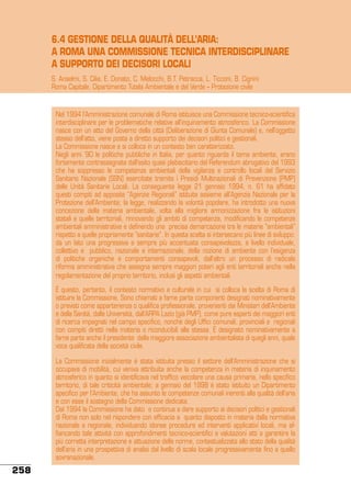 6.4 GESTIONE DELLA QUALITÀ DELL’ARIA:
A ROMA UNA COMMISSIONE TECNICA INTERDISCIPLINARE
A SUPPORTO DEI DECISORI LOCALI
S. Anselmi, S. Cilia, E. Donato, C. Melocchi, B.T. Petracca, L. Ticconi, B. Cignini
Roma Capitale, Dipartimento Tutela Ambientale e del Verde – Protezione civile

Nel 1994 l’Amministrazione comunale di Roma istituisce una Commissione tecnico-scientifica
interdisciplinare per le problematiche relative all’inquinamento atmosferico. La Commissione
nasce con un atto del Governo della città (Deliberazione di Giunta Comunale) e, nell’oggetto
stesso dell’atto, viene posta a diretto supporto dei decisori politici e gestionali.
La Commissione nasce e si colloca in un contesto ben caratterizzato.
Negli anni ’90 le politiche pubbliche in Italia, per quanto riguarda il tema ambiente, erano
fortemente contrassegnate dall’esito quasi plebiscitario del Referendum abrogativo del 1993
che ha soppresso le competenze ambientali della vigilanza e controllo locali del Servizio
Sanitario Nazionale (SSN) esercitate tramite i Presidi Multinazionali di Prevenzione (PMP)
delle Unità Sanitarie Locali. La conseguente legge 21 gennaio 1994, n. 61 ha affidato
questi compiti ad apposite “Agenzie Regionali” istituite assieme all’Agenzia Nazionale per la
Protezione dell’Ambiente; la legge, realizzando la volontà popolare, ha introdotto una nuova
concezione della materia ambientale, volta alla migliore armonizzazione fra le istituzioni
statali e quelle territoriali, rinnovando gli ambiti di competenza, modificando le competenze
ambientali amministrative e definendo una precisa demarcazione tra le materie “ambientali”
rispetto a quelle propriamente “sanitarie”. In questa scelta si intersecano più linee di sviluppo:
da un lato una progressiva e sempre più accentuata consapevolezza, a livello individuale,
collettivo e pubblico, nazionale e internazionale, della nozione di ambiente con l’esigenza
di politiche organiche e comportamenti consapevoli, dall’altro un processo di radicale
riforma amministrativa che assegna sempre maggiori poteri agli enti territoriali anche nella
regolamentazione del proprio territorio, inclusi gli aspetti ambientali.
È questo, pertanto, il contesto normativo e culturale in cui si colloca la scelta di Roma di
istituire la Commissione. Sono chiamati a farne parte componenti designati nominativamente
o previsti come appartenenza o qualifica professionale, provenienti dai Ministeri dell’Ambiente
e della Sanità, dalle Università, dall’ARPA Lazio (già PMP), come pure esperti dei maggiori enti
di ricerca impegnati nel campo specifico, nonché degli Uffici comunali, provinciali e regionali
con compiti diretti nella materia o riconducibili alla stessa. È designato nominativamente a
farne parte anche il presidente della maggiore associazione ambientalista di quegli anni, quale
voce qualificata della società civile.
La Commissione inizialmente è stata istituita presso il settore dell’Amministrazione che si
occupava di mobilità, cui veniva attribuita anche la competenza in materia di inquinamento
atmosferico in quanto si identificava nel traffico veicolare una causa primaria, nello specifico
territorio, di tale criticità ambientale; a gennaio del 1998 è stato istituito un Dipartimento
specifico per l’Ambiente, che ha assunto le competenze comunali inerenti alla qualità dell’aria
e con esse il sostegno della Commissione dedicata.
Dal 1994 la Commissione ha dato e continua a dare supporto ai decisori politici e gestionali
di Roma non solo nel rispondere con efficacia a quanto disposto in materia dalla normativa
nazionale e regionale, individuando idonee procedure ed interventi applicativi locali, ma affiancando tale attività con approfondimenti tecnico-scientifici e valutazioni atti a garantire la
più corretta interpretazione e attuazione delle norme, contestualizzata allo stato della qualità
dell’aria in una prospettiva di analisi dal livello di scala locale progressivamente fino a quello
sovranazionale.

258

 