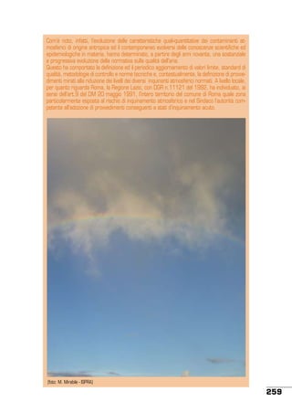 Com’è noto, infatti, l’evoluzione delle caratteristiche quali-quantitative dei contaminanti atmosferici di origine antropica ed il contemporaneo evolversi delle conoscenze scientifiche ed
epidemiologiche in materia, hanno determinato, a partire degli anni novanta, una sostanziale
e progressiva evoluzione della normativa sulla qualità dell’aria.
Questo ha comportato la definizione ed il periodico aggiornamento di valori limite, standard di
qualità, metodologie di controllo e norme tecniche e, contestualmente, la definizione di provvedimenti mirati alla riduzione dei livelli dei diversi inquinanti atmosferici normati. A livello locale,
per quanto riguarda Roma, la Regione Lazio, con DGR n.11121 del 1992, ha individuato, ai
sensi dell’art.9 del DM 20 maggio 1991, l’intero territorio del comune di Roma quale zona
particolarmente esposta al rischio di inquinamento atmosferico e nel Sindaco l’autorità competente all’adozione di provvedimenti conseguenti a stati d’inquinamento acuto.

(foto: M. Mirabile - ISPRA)

259

 