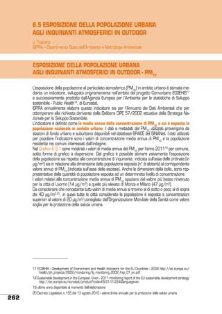 6.5 ESPOSIZIONE DELLA POPOLAZIONE URBANA
AGLI INQUINANTI ATMOSFERICI IN OUTDOOR
J. Tuscano
ISPRA – Dipartimento Stato dell’Ambiente e Metrologia Ambientale

ESPOSIZIONE DELLA POPOLAZIONE URBANA
AGLI INQUINANTI ATMOSFERICI IN OUTDOOR - PM10
L’esposizione della popolazione al particolato atmosferico (PM10) in ambito urbano è stimata mediante un indicatore, sviluppato originariamente nell’ambito del progetto Comunitario ECOEHIS17
e successivamente prodotto dall’Agenzia Europea per l’Ambiente per le statistiche di Sviluppo
sostenibile - Public Health18, di Eurostat.
ISPRA annualmente elabora questo indicatore sia per l’Annuario dei Dati Ambientali che per
ottemperare alla richiesta derivante dalla Delibera CIPE 57/2002 attuativa della Strategia Nazionale per lo Sviluppo Sostenibile.
L’indicatore è definito come la media annua della concentrazione di PM10 a cui è esposta la
popolazione nazionale in ambito urbano. I dati e metadati del PM10 utilizzati provengono da
stazioni di fondo urbano e suburbano disponibili nel database BRACE del SINANet. I dati utilizzati
per popolare l’indicatore sono i valori di concentrazione media annua di PM10 e la popolazione
residente nei comuni interessati dall’indagine.
Nel Grafico 6.5.1 sono mostrati i valori di media annua del PM10 per l’anno 201119 per comune,
sotto forma di grafico a dispersione. Dal grafico è possibile stimare visivamente l’esposizione
della popolazione sia rispetto alla concentrazione di inquinante, indicata sull’asse delle ordinate (in
μg/m3) sia in relazione alla dimensione della popolazione esposta (n° di abitanti) al corrispondente
valore annuo di PM10.(indicata sull’asse delle ascisse). Anche le dimensioni della bolla, sono rappresentative della quantità di popolazione esposta ad un determinato livello di concentrazione.
I valori relativi alla concentrazione media annua di PM10 spaziano dal valore più basso rinvenuto
per la città di Livorno (14 μg/m3) a quello più elevato di Monza e Milano (47 μg/m3).
Da considerare che nonostante tutti valori di media annua si trovino al di sotto o poco al di sopra
dei 40 μg/m3,20, in quasi tutte le città considerate la popolazione è esposta a concentrazioni
superiori al valore di 20 μg/m3 consigliato dall’Organizzazione Mondiale della Sanità come valore
soglia per la protezione della salute umana.

17 ECOEHIS - Development of Environment and Health Indicators for the EU Countries - 2004 http://ec.europa.eu/
health/ph_projects/2002/monitoring/fp_monitoring_2002_frep_01_en.pdf
18 Sustainable development in the European Union - 2011 monitoring report of the EU sustainable development strategy’
http://ec.europa.eu/eurostat/product?code=KS-31-11-224&language=en
19 ultimo anno disponibile al momento dell’elaborazione

262

20 Decreto Legislativo n.155 del 13 agosto 2010 - valore limite annuale per la protezione della salute umana

 