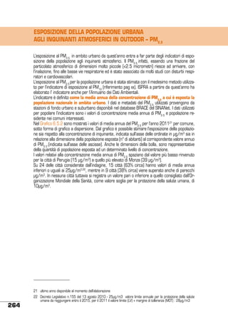 ESPOSIZIONE DELLA POPOLAZIONE URBANA
AGLI INQUINANTI ATMOSFERICI IN OUTDOOR – PM2,5
L’esposizione al PM2.5 in ambito urbano da quest’anno entra a far parte degli indicatori di esposizione della popolazione agli inquinanti atmosferici. Il PM2.5 infatti, essendo una frazione del
particolato atmosferico di dimensioni molto piccole (<2.5 micrometri) riesce ad arrivare, con
l’inalazione, fino alle basse vie respiratorie ed è stato associato da molti studi con disturbi respiratori e cardiovascolari.
L’esposizione al PM2.5 per la popolazione urbana è stata stimata con il medesimo metodo utilizzato per l’indicatore di esposizione al PM10 (riferimento pag xx). ISPRA a partire da quest’anno ha
elaborato l’ indicatore anche per l’Annuario dei Dati Ambientali.
L’indicatore è definito come la media annua della concentrazione di PM2.5 a cui è esposta la
popolazione nazionale in ambito urbano. I dati e metadati del PM2.5 utilizzati provengono da
stazioni di fondo urbano e suburbano disponibili nel database BRACE del SINANet. I dati utilizzati
per popolare l’indicatore sono i valori di concentrazione media annua di PM2.5 e popolazione residente nei comuni interessati.
Nel Grafico 6.5.2 sono mostrati i valori di media annua del PM2.5 per l’anno 201121 per comune,
sotto forma di grafico a dispersione. Dal grafico è possibile stimare l’esposizione della popolazione sia rispetto alla concentrazione di inquinante, indicata sull’asse delle ordinate in μg/m3 sia in
relazione alla dimensione della popolazione esposta (n° di abitanti) al corrispondente valore annuo
di PM2.5.(indicata sull’asse delle ascisse). Anche le dimensioni della bolla, sono rappresentative
della quantità di popolazione esposta ad un determinato livello di concentrazione.
I valori relativi alla concentrazione media annua di PM2.5 spaziano dal valore più basso rinvenuto
per la città di Perugia (15 μg/m3) a quello più elevato di Monza (39 μg/m3).
Su 24 delle città considerate dall’indagine, 15 città (63% circa) hanno valori di media annua
inferiori o uguali ai 25μg/m3,22, mentre in 9 città (38% circa) viene superato anche di parecchi
μg/m3. In nessuna città tuttavia si registra un valore pari o inferiore a quello consigliato dall’Organizzazione Mondiale della Sanità, come valore soglia per la protezione della salute umana, di
10μg/m3.

21	 ultimo anno disponibile al momento dell’elaborazione

264

22	 Decreto Legislativo n.155 del 13 agosto 2010 - 25µg/m3 valore limite annuale per la protezione della salute
umana da raggiungere entro il 2015, per il 2011 il valore limite (LV) + margine di tolleranza (MOT) : 28µg/m3

 