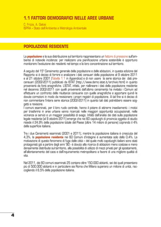 1.1 FATTORI DEMOGRAFICI NELLE AREE URBANE
C. Frizza, A. Galosi
ISPRA – Stato dell’Ambiente e Metrologia Ambientale

POPOLAZIONE RESIDENTE
La popolazione e la sua distribuzione sul territorio rappresentano un fattore di pressione sull’ambiente di notevole incidenza: per realizzare una pianificazione urbana sostenibile è opportuno
monitorare l’evoluzione dei residenti nel tempo e la loro concentrazione sul territorio.
A seguito del 15° Censimento generale della popolazione e delle abitazioni, in questa edizione del
Rapporto si è deciso di fornire e analizzare i dati censuari della popolazione al 9 ottobre 2011
e al 21 ottobre 2001 (Tabella 1.1 in Appendice) e di non usare la serie storica dei dati precensuari (2002-2011) pubblicati da ISTAT (http://www.demo.istat.it/archivio.html) in quanto
provenienti da fonti anagrafiche. L’ISTAT, infatti, per riallineare i dati della popolazione residente
nel decennio 2002-2011 con quelli provenienti dall’ultimo censimento ha invitato i Comuni ad
effettuare un confronto delle risultanze censuarie con quelle anagrafiche e apportare quindi le
dovute correzioni in modo da revisionare i propri registri di popolazione. A tal fine si è deciso di
non commentare l’intera serie storica (2002-2011) in quanto tali dati potrebbero essere soggetti a revisione.
I comuni esaminati, per il loro ruolo centrale, hanno il potere di attrarre insediamenti: i motivi
per trasferirsi in aree urbane vanno ricercati nelle maggiori opportunità occupazionali, nelle
vicinanza ai servizi e un maggior possibilità di svago. Infatti dall’analisi dei dati sulla popolazione
legale residente (al 9 ottobre 2011) emerge che nei 60 capoluoghi di provincia oggetto di studio
risiede il 24,9% della popolazione totale del Paese (oltre 14 milioni di persone) coprendo il 4%
della superficie italiana.
Tra i due Censimenti esaminati (2001 e 2011), mentre la popolazione italiana è cresciuta del
4,3%, la popolazione residente nei 60 Comuni d’indagine è aumentata solo dello 0,4%. La
motivazione di questo fenomeno di fuga dalle città – del quale molti capoluoghi italiani sono stati
protagonisti già a partire dagli anni ’90 - è dovuto alla ricerca di abitazioni meno costose e meno
densamente distribuite sul territorio, alla possibilità di utilizzo di mezzi privati per gli spostamenti,
all’allontanamento del caos e dall’inquinamento metropolitano a favore di una migliore qualità di
vita.
Nel 2011, dei 60 comuni esaminati 25 contano oltre 150.000 abitanti, sei dei quali presentano
più di 500.000 abitanti e in particolare sia Roma che Milano superano un milione di unità, raccogliendo il 6,5% della popolazione italiana.

4

 