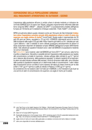 ESPOSIZIONE DELLA POPOLAZIONE URBANA
AGLI INQUINANTI ATMOSFERICI IN OUTDOOR – OZONO
L’esposizione della popolazione all’ozono in ambito urbano è stimata mediante un indicatore denominato SOMO35 (sum of means over 35ppb), sviluppato originariamente nell’ambito della task
force congiunta OMS/ UNECE23 , utilizzato nel CAFE24 e successivamente prodotto dall’Agenzia
Europea per l’Ambiente per le statistiche di Sviluppo sostenibile - Public Health25, di Eurostat.
ISPRA annualmente elabora questo indicatore anche per l’Annuario dei Dati Ambientali L’indicatore stima l’esposizione cumulata annuale della popolazione urbana ai valori di ozono che
superano una soglia minima di rischio26 (cut-off level). Questa soglia è rappresentata dai 35
ppb (35 parti per bilione, equivalenti a 70 μg/m3). Il SOMO35 rappresenta perciò la somma
delle eccedenze dalla soglia di 35 ppb della media massima giornaliera su 8-h, calcolata per tutti
i giorni dell’anno. I dati e metadati di ozono utilizzati provengono esclusivamente da stazioni di
fondo (sub)urbano disponibili nel database europeo AIRBASE dell’Agenzia Europea dell’Ambiente
(AEA). I dati utilizzati per popolare l’indicatore sono i valori del SOMO35 e la popolazione residente
nei comuni interessati.
Nel Grafico 6.5.3 sono mostrati i valori del SOMO35 per l’anno 201127 per comune, sotto forma
di grafico a dispersione. Dal grafico è possibile stimare l’esposizione della popolazione sia rispetto
alla concentrazione cumulata di inquinante, indicata sull’asse delle ordinate (in μg/m3 *giorno)
sia in relazione alla dimensione della popolazione esposta(n° di abitanti residenti) al corrispondente valore annuale (indicato sull’asse delle ascisse). Anche le dimensioni della bolla, sono indicative
della quantità di popolazione esposta ad un determinato livello di concentrazione. I valori relativi
alla concentrazione annua cumulata di ozono spaziano dal valore più basso rinvenuto per la città
di Bari (1787 μg/m3*giorno) a quello più elevato di Padova (11246 μg/m3*giorno).
Da considerare che non esistono valori normativi per il SOMO35, e che l’indicatore è già di per se
una somma di valori di concentrazione che superano una soglia di rischio per la salute.

23	 Joint Task Force on the Health Aspects of Air Pollution - World Health Organization/European Centre for Environment and Health and the Executive Body Executive Body for the Convention On Long Range Transboundary Air Pollution.
24	 Clean Air for Europe (CAFE) Programme
25	 Sustainable development in the European Union - 2011 monitoring report of the EU sustainable development strategy’ http://ec.europa.eu/eurostat/product?code=KS-31-11-224&language=en
26	 soglia minima di rischio al di sopra della quale esiste uno statistico incremento del rischio relativo di mortalità

266

27	 ultimo anno disponibile al momento dell’elaborazione

 
