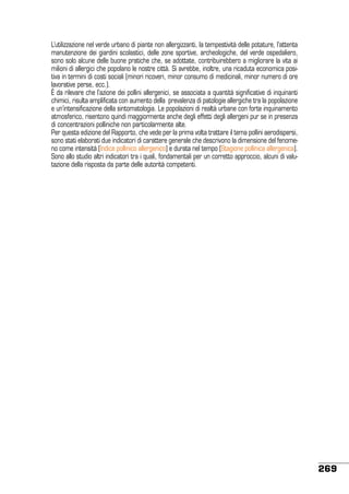 L’utilizzazione nel verde urbano di piante non allergizzanti, la tempestività delle potature, l’attenta
manutenzione dei giardini scolastici, delle zone sportive, archeologiche, del verde ospedaliero,
sono solo alcune delle buone pratiche che, se adottate, contribuirebbero a migliorare la vita ai
milioni di allergici che popolano le nostre città. Si avrebbe, inoltre, una ricaduta economica positiva in termini di costi sociali (minori ricoveri, minor consumo di medicinali, minor numero di ore
lavorative perse, ecc.).
è da rilevare che l’azione dei pollini allergenici, se associata a quantità significative di inquinanti
chimici, risulta amplificata con aumento della prevalenza di patologie allergiche tra la popolazione
e un’intensificazione della sintomatologia. Le popolazioni di realtà urbane con forte inquinamento
atmosferico, risentono quindi maggiormente anche degli effetti degli allergeni pur se in presenza
di concentrazioni polliniche non particolarmente alte.
Per questa edizione del Rapporto, che vede per la prima volta trattare il tema pollini aerodispersi,
sono stati elaborati due indicatori di carattere generale che descrivono la dimensione del fenomeno come intensità (Indice pollinico allergenico) e durata nel tempo (Stagione pollinica allergenica).
Sono allo studio altri indicatori tra i quali, fondamentali per un corretto approccio, alcuni di valutazione della risposta da parte delle autorità competenti.

269

 
