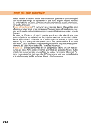 INDICE POLLINICO ALLERGENICO
Questo indicatore è la somma annuale delle concentrazioni giornaliere dei pollini aerodispersi
delle seguenti sette famiglie che rappresentano la quasi totalità dei pollini allergenici monitorati
sul territorio italiano: Betulaceae, Corylaceae, Oleaceae, Cupressaceae-Taxaceae, Graminaceae,
Compositae, Urticaceae.
L’indice pollinico allergenico (IPA) è un numero che, in generale, dipende dalla quantità di pollini
allergenici aerodispersi nella zona di monitoraggio. Maggiore è l’indice pollinico allergenico, maggiori sono le quantità medie di pollini aerodispersi, maggiore è l’attenzione da prestare a questo
fenomeno.
Da notare che l’IPA dà solo indicazioni di carattere generale e non dice nulla sulle altre caratteristiche (qualitative e quantitative) delle distribuzioni temporali delle concentrazioni polliniche.
Per tali approfondimenti, fondamentali per un’analisi completa del fenomeno, si rimanda, dove
esistenti, agli studi e alle pubblicazioni specifici prodotti dalle Agenzie ambientali. è allo studio
della rete POLLnet la redazione di un rapporto monografico annuale nel quale illustrare approfonditamente, per tutte le regioni partecipanti, i risultati del monitoraggio.
Il Grafico 6.6.1 evidenzia valori significati di IPA in gran parte delle città ma con picchi molto pronunciati per alcune. Non si possono fare analisi generalizzate per questi casi che vanno studiati
uno ad uno in considerazione dei numerosi fattori che possono intervenire nel determinarli. Possiamo invece notare che si riscontrano valori di IPA generalmente bassi lungo le coste (adriatica
e tirrenica) con ogni probabilità per l’azione dei venti e delle brezze marine.

270

 