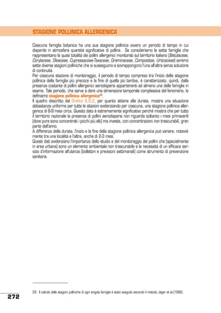 STAGIONE POLLINICA ALLERGENICA
Ciascuna famiglia botanica ha una sua stagione pollinica ovvero un periodo di tempo in cui
disperde in atmosfera quantità significative di polline. Se consideriamo le sette famiglie che
rappresentano la quasi totalità dei pollini allergenici monitorati sul territorio italiano (Betulaceae,
Corylaceae, Oleaceae, Cupressaceae-Taxaceae, Graminaceae, Compositae, Urticaceae) avremo
sette diverse stagioni polliniche che si susseguono e sovrappongono l’una all’altra senza soluzione
di continuità.
Per ciascuna stazione di monitoraggio, il periodo di tempo compreso tra l’inizio della stagione
pollinica della famiglia più precoce e la fine di quella più tardiva, è caratterizzato, quindi, dalla
presenza costante di pollini allergenici aerodispersi appartenenti ad almeno una delle famiglie in
esame. Tale periodo, che serve a dare una dimensione temporale complessiva del fenomeno, lo
definiamo stagione pollinica allergenica29.
Il quadro descritto dal Grafico 6.6.2, per quanto attiene alla durata, mostra una situazione
abbastanza uniforme per tutte le stazioni evidenziando per ciascuna, una stagione pollinica allergenica di 8-9 mesi circa. Questo dato è estremamente significativo perché mostra che per tutto
il territorio nazionale la presenza di pollini aerodispersi non riguarda soltanto i mesi primaverili
(dove pure sono concentrati i picchi più alti) ma investe, con concentrazioni non trascurabili, gran
parte dell’anno.
A differenza della durata, l’inizio e la fine della stagione pollinica allergenica può variare, notevolmente tra una località e l’altra, anche di 2-3 mesi.
Questi dati evidenziano l’importanza dello studio e del monitoraggio dei pollini che (specialmente
in area urbana) sono un elemento ambientale non trascurabile e la necessità di un efficace servizio d’informazione all’utenza (bollettini e previsioni settimanali) come strumento di prevenzione
sanitaria.

272

29	 Il calcolo delle stagioni polliniche di ogni singola famiglia è stato eseguito secondo il metodo Jäger et al.(1996).

 