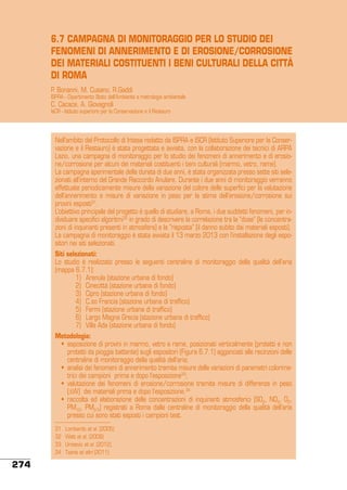 6.7 CAMPAGNA DI MONITORAGGIO PER LO STUDIO DEI
FENOMENI DI ANNERIMENTO E DI EROSIONE/CORROSIONE
DEI MATERIALI COSTITUENTI I BENI CULTURALI DELLA CITTÀ
DI ROMA
P. Bonanni, M. Cusano, R.Gaddi

ISPRA - Dipartimento Stato dell’Ambiente e metrologia ambientale

C. Cacace, A. Giovagnoli

IsCR - Istituto superiore per la Conservazione e il Restauro

Nell’ambito del Protocollo di Intesa redatto da ISPRA e ISCR (Istituto superiore per la Conservazione e il Restauro) è stata progettata e avviata, con la collaborazione dei tecnici di ARPA
Lazio, una campagna di monitoraggio per lo studio dei fenomeni di annerimento e di erosione/corrosione per alcuni dei materiali costituenti i beni culturali (marmo, vetro, rame).
La campagna sperimentale della durata di due anni, è stata organizzata presso sette siti selezionati all’interno del Grande Raccordo Anulare. Durante i due anni di monitoraggio verranno
effettuate periodicamente misure della variazione del colore delle superfici per la valutazione
dell’annerimento e misure di variazione in peso per la stima dell’erosione/corrosione sui
provini esposti31.
L’obiettivo principale del progetto è quello di studiare, a Roma, i due suddetti fenomeni, per individuare specifici algoritmi32 in grado di descrivere la correlazione tra la “dose” (le concentrazioni di inquinanti presenti in atmosfera) e la “risposta” (il danno subito dai materiali esposti).
La campagna di monitoraggio è stata avviata il 13 marzo 2013 con l’installazione degli espositori nei siti selezionati.
Siti selezionati:
Lo studio è realizzato presso le seguenti centraline di monitoraggio della qualità dell’aria
(mappa 6.7.1):
	
1)	 Arenula (stazione urbana di fondo)
	
2)	 Cinecittà (stazione urbana di fondo)
	
3)	 Cipro (stazione urbana di fondo)
	
4)	 C.so Francia (stazione urbana di traffico)
	
5)	 Fermi (stazione urbana di traffico)
	
6)	 Largo Magna Grecia (stazione urbana di traffico)
	
7)	 Villa Ada (stazione urbana di fondo)
Metodologia:
	 •	 esposizione di provini in marmo, vetro e rame, posizionati verticalmente (protetti e non
protetti da pioggia battente) sugli espositori (Figura 6.7.1) agganciati alle recinzioni delle
centraline di monitoraggio della qualità dell’aria;
	 •	 analisi dei fenomeni di annerimento tramite misure delle variazioni di parametri colorimetrici dei campioni prima e dopo l’esposizione33;
	 •	 valutazione dei fenomeni di erosione/corrosione tramite misure di differenze in peso
(∆W) dei materiali prima e dopo l’esposizione.34
	 •	 raccolta ed elaborazione delle concentrazioni di inquinanti atmosferici (SO2, NO2, O3,
PM10, PM2.5) registrati a Roma dalle centraline di monitoraggio della qualità dell’aria
presso cui sono stati esposti i campioni test.
31	
32	
33	
34	

274

Lombardo et al. (2005)
Watt et al. (2008)
Urosevic et al. (2012).
Tzanis et altri (2011)

 