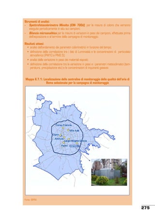 Strumenti di analisi:
-	 Spettrofotocolorimetro Minolta (CM- 700d), per le misure di colore che verranno
eseguite periodicamente in situ sui campioni;
-	 Bilancia microanalitica per le misure di variazioni in peso dei campioni, effettuate prima
dell’esposizione e al termine della campagna di monitoraggio.
Risultati attesi:
	 •	 analisi dell’andamento dei parametri colorimetrici in funzione del tempo;
	 •	 definizione della correlazione tra i dati di Luminosità e le concentrazioni di  particolato
atmosferico (PM10 e PM2.5);
	 •	 analisi della variazione in peso dei materiali esposti;
	 •	 definizione della correlazione tra la variazione in peso e i parametri meteoclimatici (temperatura, precipitazione etc) e le concentrazioni di inquinanti gassosi.
Mappa 6.7.1: Localizzazione delle centraline di monitoraggio della qualità dell’aria di
Roma selezionate per la campagna di monitoraggio

Fonte: ISPRA

275

 
