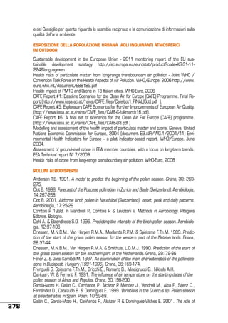 e del Consiglio per quanto riguarda lo scambio reciproco e la comunicazione di informazioni sulla
qualità dell’aria ambiente.
ESPOSIZIONE DELLA POPOLAZIONE URBANA agli inquinanti atmosferici
in outdoor
Sustainable development in the European Union - 2011 monitoring report of the EU sustainable development strategy http://ec.europa.eu/eurostat/product?code=KS-31-11224&language=en
Health risks of particulate matter from long-range transboundary air pollution - Joint WHO /
Convention Task Force on the Health Aspects of Air Pollution. WHO/Europe, 2006 http://www.
euro.who.int/document/E88189.pdf
Health impact of PM10 and Ozone in 13 Italian cities. WHO-Euro, 2006
CAFE Report #1: Baseline Scenarios for the Clean Air for Europe (CAFE) Programme. Final Report (http://www.iiasa.ac.at/rains/CAFE_files/Cafe-Lot1_FINAL(Oct).pdf ).
CAFE Report #5: Exploratory CAFE Scenarios for Further Improvements of European Air Quality.
(http://www.iiasa.ac.at/rains/CAFE_files/CAFE-C-full-march16.pdf).
CAFÉ Report #6: A final set of scenarios for the Clean Air For Europe (CAFE) programme.
(http://www.iiasa.ac.at/rains/CAFE_files/CAFE-D3.pdf )
Modelling and assessment of the health impact of particulate matter and ozone. Geneva, United
Nations Economic Commission for Europe, 2004 (document EB.AIR/WG.1/2004/11) Environmental Health Indicators for Europe – a pilot indicator-based report. WHO/Europe. June
2004.
Assessment of ground-level ozone in EEA member countries, with a focus on long-term trends.
EEA Technical report N° 7/2009
Health risks of ozone from long-range transboundary air pollution. WHO-Euro, 2008
Pollini aerodispersi

278

Andersen T.B. 1991. A model to predict the beginning of the pollen season. Grana, 30: 269275.
Clot B. 1998. Forecast of the Poaceae pollination in Zurich and Basle (Switzerland). Aerobiologia,
14:267-268
Clot B. 2001. Airborne birch pollen in Neuchâtel (Switzerland): onset, peak and daily patterns.
Aerobiologia, 17:25-29
Comtois P. 1998. In Mandrioli P., Comtois P. & Levizzani V. Methods in Aerobiology. Pitagora
Editrice. Bologna.
Dahl A. & Strandhede S.O. 1996. Predicting the intensity of the birch pollen season. Aerobiologia, 12:97-106
Driessen, M.N.B.M., Van Herpen R.M.A., Moelands R.P.M. & Spieksma F.Th.M. 1989. Prediction of the start of the grass pollen season for the western part of the Neteherlands. Grana,
28:37-44
Driessen, M.N.B.M., Van Herpen R.M.A. & Smithuis, L.O.M.J. 1990. Prediction of the start of
the grass pollen season for the southern part of the Netherlands. Grana, 29: 79-86
Féher Z. & Jàrai-Komlódi M. 1997. An examination of the main characteristics of the pollenseasons in Budapest, Hungary (1991-1996). Grana, 36:169-174.
Frenguelli G. Spieksma F.Th.M., Bricchi E., Romano B., Mincigrucci G., Nikkels A.H.
Dankaart W. & Ferranti F. 1991. The influence of air temperature on the starting dates of the
pollen season of Alnus and Populus. Grana, 30:196-200
García-Mozo H. Galán C., Cariñanos P., Alcázar P. Méndez J., Vendrell M., Alba F., Sáenz C.,
Fernández D., Cabezudo B. & Domínguez E. 1999. Variations in the Quercus sp. Pollen season
at selected sites in Spain. Polen, 10:59-69.
Galán C., García-Mozo H., Cariñanos P., Alcázar P. & Domínguez-Vilches E. 2001. The role of

 