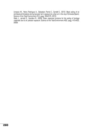 Urosevic M., Yebra- Rodriguez A., Sebastian- Pardo E., Cardell C., 2012. Black soiling of an
architectural limestone during two-year term exposure to urban air in the city of Granada (Spain).
Science of the Total Environment 414, pagg. 564-575, 2012.
Watt J., Jarrett D., Hamilton R., 2008. Dose- response functions for the soiling of heritage
materials due to air pollution exposure. Science of the Total Environment 400, pagg. 415-425,
2008.

280

 