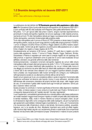 1.2 Dinamiche demografiche nel decennio 2001-2011
R. Caselli
ISPRA – Stato dell’Ambiente e Metrologia Ambientale

La pubblicazione dei dati definitivi del 15°Censimento generale della popolazione e delle abitazioni offre l’occasione di fare il punto sulle dinamiche demografiche che nel decennio 2001-2011
si sono verificate nelle 60 città analizzate nel IX Rapporto sulla qualità dell’ambiente urbano.
Nel grafico. 1.2.1 per ognuna delle città prese in esame, vengono riportate separatamente le
percentuali di crescita demografica registrate nel comune capoluogo e nella restante provincia,
riportando prima le 15 città metropolitane istituite per legge e successivamente le altre secondo
l’ordine demografico, parametro fondamentale della presente analisi.
Tra le città metropolitane solo il comune di Roma (+2,76%) presenta un deciso tasso di crescita
demografico positivo, anche se di gran lunga inferiore a quello della propria provincia (+19,65%);
i comuni di Bologna (+0,03%) Firenze (+0,55%) e Reggio Calabria (+0,26%) risultano sostanzialmente stabili, mentre tutti gli altri registrano una diminuzione della popolazione con un valore
limite a Cagliari che registra un tasso negativo del -8,75%.
Complessivamente sul campione di 60 comuni, risultano 21 quelli dove si registra una diminuzione della popolazione, mentre i 7 comuni di Trieste, Messina, Foggia, Catanzaro, Brindisi,
Campobasso e Potenza si segnalano per avere tassi di crescita negativi sia nel capoluogo che
nella provincia; è opportuno sottolineare come di questi ben 6 comuni siano localizzate nel sud
dell’Italia a denotare una generale sofferenza delle città meridionali.
Contemporaneamente i consistenti incrementi demografici registrati dai comuni delle cinture
metropolitane delle principali città (vedi gli esempi dei grafici 1.2.2 e 1.2.3) possono essere letti
come il risultato di processi ridistributivi della popolazione che, se pur motivati dalla ricerca di
una alloggio più economico da parte delle fasce più deboli della popolazione o dalla propensione
a diversi stili di vita indirizzati verso abitazioni con una maggiore superficie abitativa procapite,
hanno prodotto una riorganizzazione delle funzioni territoriali che configura una modificazione
nell’organizzazione sociale ed una alterazione profonda dell’uso del territorio1.
Questi comuni avevano per lo più una consistenza edilizia in grado di assorbire l’incremento della
popolazione verificatosi nel decennio solo facendo ricorso a nuove edificazioni, stimolati anche
dall’interesse alla conversione urbanistica del proprio territorio allo scopo, nella maggior parte
dei casi, di incrementare il gettito delle imposte locali sugli immobili per sostenere i servizi pubblici o ripianare i bilanci comunali.
Questo processo ha contribuito in maniera significativa al fenomeno della dispersione insediativa
che, in Italia, si traduce spesso in nuovo consumo di suolo (vedi cap.2 Suolo e Territorio) con il
conseguente depauperamento del “capitale naturale” che esso rappresenta2.
I nuovi insediamenti, contraddistinti generalmente da un densità edilizia molto bassa costituiscono
dei modelli insediativi maggiormente energivori rispetto ai modelli compatti della città tradizionale;
la densità insediativa, infatti, incide in maniera rilevante sui consumi energetici urbani, sia per
la climatizzazione degli edifici come conseguenza delle scelte tipologiche, sia per la propensione
agli spostamenti automobilistici individuali legati al pendolarismo, o, infine, per il funzionamento
e la manutenzione delle infrastrutture urbane a rete (strade, illuminazione pubblica, acquedotti,
fognature, ecc.) e la raccolta dei rifiuti, Altrettanto importanti sono anche gli effetti negativi,
sulla riduzione degli habitat naturali e sui cambiamenti climatici a scala locale come ampiamente
illustrato nel documento della Commissione Europea “Orientamenti in materia di buone pratiche

8

1	
2	

Rapporto Cittalia 2009 a cura di Walter Tortorella e Valeria Andreani (Cittalia Fondazione ANCI ricerca)
“Tabella di marcia verso un’Europa efficiente nell’impiego delle risorse” Commissione europea 2011

 