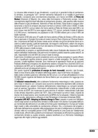 La riduzione delle emissioni di gas climalteranti, e quindi più in generale la lotta al cambiamento climatico, va perseguita “con” i territori attraverso l’attuazione di un modello di governance
multilivello. L’occasione viene concretamente presentata, con il lancio nel 2008, del Patto dei
Sindaci (Covenant of Mayors), che, voluto dalla Commissione e Parlamento europei, mira al
coinvolgimento degli Enti locali nella lotta al cambiamento climatico, nello specifico della riduzione
delle emissioni di gas climalteranti. Aderendo al Patto dei Sindaci, l’Ente locale si impegna volontariamente a ridurre le emissioni del proprio territorio di almeno il 20% entro il 2020. A livello
nazionale nel 2012 i comuni italiani che hanno aderito al Patto dei Sindaci sono stati 595 e nei
primi cinque mesi del 2013 si sono aggiunti ulteriori 171 comuni, portando il totale di adesioni
a 2.249 comuni, interessando una popolazioni di 28.170.904 abitanti pari a circa il 48% del
totale nazionale.
Nel campione di 60 città sono 47 quelle che hanno aderito al Patto dei Sindaci e 29 le città che
hanno approvato in Consiglio Comunale ed inviato il proprio Piano d’Azione per l’Energia Sostenibile. L’importanza del Patto dei Sindaci risiede anche nel fatto che gli Enti territoriali vanno ad incidere su settori specifici, quelli del residenziale, dei trasporti e del terziario, settori che vengono
identificati come “non-ETS” cioè al di fuori del sistema di Emissions Trading, responsabili di oltre
il 50% delle emissioni a livello europeo.
In quest’ambito si propone un approfondimento delle misure finalizzate alla riduzione di CO2 nel
settore dell’edilizia residenziale e del patrimonio immobiliare pubblico essendo questo settore, da
solo, responsabile circa del 40% dei consumi totali di energia.
Il patrimonio immobiliare può quindi considerarsi come una risorsa energetica in quanto efficientarlo e riqualificarlo significa produrre grandi risparmi a livello energetico. Per favorire questi
processi, a livello legislativo nazionale, sono intervenute le agevolazioni fiscali per gli interventi
finalizzati all’efficienza energetica che attualmente vediamo rinnovate fino a dicembre 2013 con
la detrazione del 65% per la riqualificazione energetica e del 50% per le ristrutturazioni edilizie,
utilizzabili anche per gli adeguamenti sismici.
Per quanto riguarda la produzione di energia da fonti rinnovabili, secondo i dati Eurostat,
l’Italia si trova al terzo posto nel settore dell’energia solare, dopo la Germania e la Spagna.
Dalle analisi condotte quest’anno nell’ambito dei 60 comuni, si è arrivati all’installazione di circa
50.000 impianti registrati dal Gestore dei Servizi Elettrici per una potenza che raggiunge circa
i 1700 MW.
Gli indicatori meteo-climatici, oltre a delineare l’andamento meteorologico in atto, possono essere messi in relazione con i comparti socio economici strettamente dipendenti dalle condizione
meteo-climatiche per valutare l’incidenza dell’andamento meteorologico sui comparti sensibili,
quali ad esempio l’agricoltura. Informazioni sull’andamento meteo-climatici a livello provinciale
sono fornite da ISTAT che ricostruisce le serie storiche di indicatori meteo-climatici sulla base
di dati climatici disponibili a partire dal 1971. Dati e informazioni sul clima in Italia, originati da
diverse reti di osservazione, sono raccolti anche da ISPRA che ha sviluppato il Sistema nazionale
per la raccolta, elaborazione e diffusione di dati Climatologici di Interesse Ambientale (SCIA).
Il progetto LIFE ACT - Adapting to Climate change in Time è passato in questi anni dall’elaborazione degli scenari di cambiamento climatico a livello locale in tre diverse municipalità dell’Europa meridionale alla definizione di una delle prime linee guida metodologiche in Europa per l’analisi
degli impatti e della vulnerabilità da cambiamento climatico. Ora, a conclusione del progetto e
sulla base dell’esperienza acquisita nella predisposizione dei piani di adattamento ai cambiamenti
climatici nelle tre municipalità partner di ACT, ISPRA presenta le Linee Guida per l’adattamento
a livello locale, affinché altre pubbliche amministrazioni interessate ad affrontare la questione dei
cambiamenti climatici su questo versante, possano beneficiare di un riferimento metodologico
aggiornato alle migliori pratiche oggi esistenti.

333

 