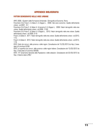 Appendice BIBLIOGRAFIA
FATTORI DEMOGRAFICI NELLE AREE URBANE
APAT, 2006. I Quaderni della Formazione Ambientale - Demografia ed Economia, Roma.
Finocchiaro G.& Frizza C. & Galosi A. & Segazzi L, 2008. Dati socio economici. Qualità dell’ambiente
urbano - ed.2007, 5-7.
Finocchiaro G.& Frizza C. & Galosi A. & Iaccarino S. & Segazzi L, 2009. Fattori demografici nelle aree
urbane. Qualità dell’ambiente urbano - ed.2008, 17-26.
Finocchiaro G.& Frizza C. & Galosi A. & Segazzi L, 2010. Fattori demografici nelle aree urbane. Qualità
dell’ambiente urbano - ed.2009, 5-19.
Frizza C. & Galosi A. 2011. Fattori demografici nelle aree urbane. Qualità dell’ambiente urbano - ed.2010,
1-10.
Frizza C. & Galosi A. 2012. Fattori demografici nelle aree urbane. Qualità dell’ambiente urbano - ed.2012,
1-18.
ISTAT, Codici dei comuni, delle province e delle regioni. Consultazione del 13/05/2013 da http://www.
istat.it/it/archivio/6789
ISTAT, La superficie dei comuni, delle province e delle regioni italiane. Consultazione del 13/05/2013 da
http://www.istat.it/it/archivio/82599
ISTAT, 14° Censimento Generale della Popolazione e delle abitazioni. Consultazione del 22/05/2013 da
http://dawinci.istat.it/MD/

11

 