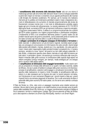 il consolidamento dello strumento della detrazione fiscale: solo con una visione di
medio-lungo periodo sullo strumento delle detrazioni fiscali in tema di sviluppo sostenibile
si potrà dare respiro al mercato e consentire una più agevole pianificazione alle imprese
e alle famiglie che intendano avvalersene. Per esempio, per le imprese che realizzano
interventi per la pubblica amministrazione potrebbero essere messi a disposizione strumenti di defiscalizzazione che aumentino di intensità proporzionalmente alla durata dei
finanziamenti concessi tramite terzi; in tal modo la defiscalizzazione potrebbe essere
legata agli anni di durata del cofinanziamento. La recente estensione al 31/12/2013
degli sgravi fiscali, aumentati al 65% per gli interventi di efficienza e risparmio energetici,
ci auguriamo possa essere l’ultima, in attesa di un programma pluriennale che a partire
dal 2014 possa consentire una migliore programmazione e pianificazione energetica.
L’innalzamento al 65% è da considerarsi altamente positivo in quanto risolve uno dei
problemi lasciati aperti dal governo precedente, cioè la sostanziale parità di incentivi che
era stata concessa agli interventi edilizi e a quelli di efficienza energetica;
-	
lo sviluppo e promozione di un’adeguata campagna di informazione e formazione a
livello nazionale: in collaborazione con gli enti locali e regionali, dovrebbe essere progettata una campagna di comunicazione e di informazione che veda coinvolti i diversi target
della società civile (cittadini, imprese, studenti ecc.) ma, soprattutto, che veda quali promotori i diversi attori responsabili a livello centrale (ministeri competenti) che, in maniera
sinergica, veicolano la nuova “visione” del governo sui temi dello sviluppo sostenibile. In
tale ambito, un’attenzione specifica deve essere riservata al ruolo della formazione per
tutti coloro, in particolare i giovani, che sempre più numerosi si affacciano alle nuove professioni innescate dalla green economy: la certificazione delle capacità degli esperti nel
settore energetico (energy manager), per esempio, risulta strategica per uno sviluppo
serio e duraturo dello stesso settore;
-	
la semplificazione ed eliminazione delle lungaggini burocratiche: risulta essere sempre più pressante la richiesta della definizione di un quadro normativo coerente, stabile
ed efficace, che sia in grado di facilitare lo sviluppo della green economy e che favorisca i
processi di semplificazione, evitando inutili lungaggini e complicazioni burocratiche. Nello
specifico della realizzazione di impianti a fonte rinnovabile, la semplificazione delle procedure è un atto necessario per la riduzione dei costi: le recenti evoluzioni normative,
con l’introduzione di nuovi meccanismi (Registro per i piccoli impianti e Aste per i grandi
impianti) hanno sicuramente peggiorato la situazione. Se si vuole veramente sfruttare il
potenziale della green economy nel nostro paese, ciò che serve sono celerità e certezza
dei tempi.
Il Patto dei Sindaci va, infine, visto come un passaggio importante verso obiettivi sempre più
ambiziosi. Alcune città lo hanno già capito e con determinazione si sono lanciate verso la pianificazione della cosiddetta Smart City. Anche qui, un maggior coordinamento centrale è d’obbligo al
fine di sostenere i territori e massimizzare i risultati. Ogni Comune aderente al Patto dei Sindaci
può e deve aspirare a diventare una Smart City/Municipality, inserita in una Smart Region.
-	

336

 