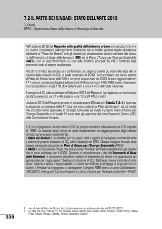 7.2 IL PATTO DEI SINDACI: STATO DELL’ARTE 2013
R. Caselli
ISPRA – Dipartimento Stato dell’Ambiente e Metrologia Ambientale

Nell’ edizione 2012 del Rapporto sulla qualità dell’ambiente urbano si è cercato di fornire
un quadro complessivo dell’argomento illustrando sia le finalità generali legate all’adesione
volontaria al “Patto dei Sindaci” che gli aspetti più propriamente tecnici connessi alla stesura dell’Inventario di Base delle Emissioni (BEI) ed al Piano d’Azione per l’Energia Sostenibile
(PAES), con un approfondimento su una delle direttrici principali dei PAES costituita dagli
interventi rivolti al settore residenziale.
Nel 2012 il Patto dei Sindaci si è confermato uno degli strumenti più vitali nella lotta alla riduzione delle emissioni di CO2. A livello nazionale nel 2012 i comuni italiani che hanno aderito
al Patto dei Sindaci sono stati 595 e nei primi cinque mesi del 2013 si sono aggiunti ulteriori
171 comuni, portando il totale di adesioni a 2.249 comuni con 1426 PAES inviati, interessando una popolazioni di 28.170.904 abitanti pari a circa il 48% del totale nazionale.
Il campone di 51 città analizzato nell’edizione 2012 del Rapporto ha registrato un incremento
del 22% passando da 31 a 42 adesioni e da 13 a 24 PAES inviati2.
L’edizione 2013 del Rapporto prende in considerazione 60 città e in Tabella 7.2.1 è riportata
la situazione complessiva delle 47 città che hanno aderito al Patto dei Sindaci3, da cui risulta
che 29 città hanno approvato in Consiglio Comunale ed inviato il proprio Piano d’Azione per
l’Energia Sostenibile e di questi 15 sono stati già approvati dal Joint Research Centre (JRC)
della Commissione Europea.
L’UE si è impegnata a ridurre entro il 2020 le proprie emissioni totali almeno del 20% rispetto
al 1990. Le autorità locali hanno un ruolo fondamentale nel raggiungimento degli obiettivi
climatici ed energetici fissati dall’UE.
Il Patto dei Sindaci è un iniziativa per cui paesi, città e regioni si impegnano volontariamente
a ridurre le proprie emissioni di CO2 oltre l’obiettivo del 20%. Questo impegno formale deve
essere perseguito attuando dei Piani di Azione per l’Energia Sostenibile (PAES)
Il PAES è un documento chiave che indica come i firmatari del Patto rispetteranno gli obiettivi
che si sono prefissati per il 2020. Tenendo in considerazione i dati dell’Inventario di Base
delle Emissioni, il documento identifica i settori di intervento più idonei e le opportunità più
appropriate per raggiungere l’obiettivo di riduzione di CO2. Definisce misure concrete di riduzione, insieme a tempi e responsabilità, in modo da tradurre la strategia di lungo termine in
azione. I firmatari si impegnano a consegnare il proprio PAES entro un anno dall’adesione.
(JRC 2010: linee guida “Come sviluppare un piano d’azione per l’energia sostenibile – PAES)

338

2	 sito ufficiale del Patto dei Sindaci: http://pattodeisindaci.eu analizzato alla data del 31/05/2013
3	 Le città che al 31/05/2013 non avevano ancora aderito sono: Aosta, Como, Brescia, Trento,Parma, Pistoia,
Prato, Arezzo, Perugia, Caserta, Taranto, Catanzaro, Catania

 