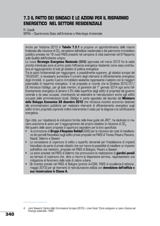 7.3 IL PATTO DEI SINDACI E LE AZIONI PER IL RISPARMIO
ENERGETICO NEL SETTORE RESIDENZIALE
R. Caselli
ISPRA – Dipartimento Stato dell’Ambiente e Metrologia Ambientale

Anche per l’edizione 2013 in Tabella 7.3.1 si propone un approfondimento delle misure
finalizzate alla riduzione di CO2 nel settore dell’edilizia residenziale e del patrimonio immobiliare
pubblico previste nei 16 nuovi PAES presenti nel campione di città esaminati nel IX Rapporto
sulla Qualità dell’Ambiente urbano.
La nuova Strategia Energetica Nazionale (SEN) approvata nel marzo 2013 fra le sette
priorità individuate pone al primo posto l’efficienza energetica ribadendo come essa contribuisca al raggiungimento di tutti gli obiettivi di politica energetica
Tra le azioni fondamentali per raggiungere, e possibilmente superare, gli obiettivi europei del
“20-20-20”, è necessario aumentare il numero degli interventi di efficientamento energetico
degli immobili, in quanto il parco immobiliare esistente rappresenta il settore con le maggiori
potenzialità di risparmio energetico. A tal proposito si ricorda che la Direttiva 2012/27/
UE Introduce l’obbligo, per gli stati membri, di garantire dal 1° gennaio 2014 ogni anno l’efficientamento energetico di almeno il 3% della superficie degli edifici di proprietà del governo
centrale e da esso occupati, incentivando ad estendere le ristrutturazioni anche agli edifici
occupati dalle amministrazioni locali. Obbligo in parte agevolato dal decreto del Ministero
dello Sviluppo Economico 28 dicembre 2012 che introduce incentivi economici destinati
alle amministrazioni pubbliche per realizzare interventi di efficientamento energetico sugli
edifici di loro proprietà coprendo inoltre interamente il costo per la diagnosi e la certificazione
energetica.
Ogni città, pur rispettando le indicazioni fornite nelle linee guida del JRC4, ha declinato in maniera autonoma le azioni per il raggiungimento del proprio obiettivo di riduzione di CO2.
Nel quadro delle azioni proposte è opportuno segnalare per la loro specificità:
•     la promozione di Gruppi d’Acquisto Solidali (GAS) per la riduzione dei costi di installazione dei pannelli fotovoltaici sugli edifici privati proposte nei PAES di Treviso,Pesaro,Pescara,
Napoli, Salerno e Sassari
•   La concessione di coperture di edifici o superfici demaniali per l’installazione di impianti
fotovoltaici da parte di privati cittadini che non hanno la possibilità di installare un impianto
sull’edificio ove risiedono, proposte nei PAES di Bologna, Pesaro e Sassari
•    Le azioni previste nel PAES di Salerno che promuovono la realizzazione di giardini pensili
sui terrazzi di copertura che, oltre a ridurre la dispersione termica, rappresentano una
mitigazione al fenomeno delle isole di calore urbane.
•   Gli incentivi previsti nel PAES di Bologna (premio A+COM, PAES di eccellenza,II edizione,
maggio 2013) per gli interventi di ristrutturazione edilizia con demolizione dell’edificio e
sua ricostruzione in Classe A.

340

4	 Joint Research Centre della Commissione Europea (2010) – Linee Guida “Come sviluppare un piano d’azione per
l’energia sostenibile - PAES”

 