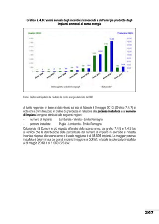 Grafico 7.4.6: Valori annuali degli incentivi riconosciuti e dell’energia prodotta dagli
impianti ammessi al conto energia

!
Fonte: Grafico estrapolato dai risultati del conto energia elaborato dal GSE

A livello regionale, in base ai dati rilevati sul sito di Atlasole il 9 maggio 2013, (Grafico 7.4.7) si
nota che i primi tre posti in ordine di grandezza in relazione alla potenza installata e al numero
di impianti vengono attribuiti alle seguenti regioni:
-	
numero di Impianti	
Lombardia - Veneto - Emilia Romagna
-	
potenza installata	
Puglia - Lombardia - Emilia Romagna
Calcolando i 9 Comuni in più rispetto all’analisi dello scorso anno, dai grafici 7.4.8 e 7.4.8 bis
si verifica che la distribuzione della percentuale del numero di impianti in esercizio è rimasta
invariata rispetto allo scorso anno e il totale raggiunto è di 48.526 impianti. La maggior potenza
installata è determinata dai grandi impianti (maggiore ai 50kW), in totale la potenza (p) installata
al 9 maggio 2013 è di 1.669.226 kW.

347

 