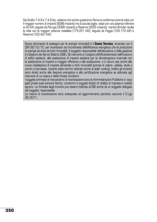 Dai Grafici 7.4.9 e 7.4.9 bis, vediamo che anche quest’anno Roma si conferma come la città con
il maggior numero di impianti (6088 impianti) ma di piccola taglia, ossia con una potenza inferiore
ai 20 kW, seguita da Perugia (2088 impianti) e Ravenna (2035 impianti), mentre Brindisi risulta
la città con la maggior potenza installata (175.221 kW), seguita da Foggia (124.173 kW) e
Ravenna (123.427 kW).
Nuovo strumento di sostegno per le energie rinnovabili è il Conto Termico, emanato con il
DM 28/12/12, per incentivare sia l’incremento dell’efficienza energetica che la produzione
di energia termica da fonti rinnovabili. Il soggetto responsabile dell’attuazione e della gestione
è il Gestore dei Servizi Elettrici (GSE). Gli interventi si rivolgono all’efficientamento dell’involucro
di edifici esistenti, alla sostituzione di impianti esistenti per la climatizzazione invernale con
la sostituzione di impianti a maggior efficienza o alla sostituzione, e in alcuni casi anche alla
nuova installazione di impianti alimentati a fonti rinnovabili (pompe di calore, caldaie, stufe e
camini a biomassa, impianti solari termici abbinati anche al solar cooling). Inoltre gli incentivi
sono diretti anche alla diagnosi energetica e alla certificazione energetica se abbinate agli
interventi di cui sopra a determinate condizioni.
I soggetti ammessi al meccanismo di incentivazione sono le Amministrazioni Pubbliche e i soggetti privati quali persone fisiche, condomini e soggetti titolari di reddito di impresa e reddito
agrario. La richiesta degli incentivi può essere inoltrata al GSE anche da un soggetto delegato
dal soggetto responsabile.
Le misure di incentivazione sono sottoposte ad aggiornamento periodico secondo il D.Lgs
28/2011.

350

 
