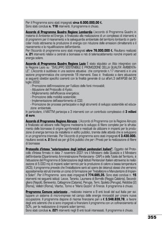 Per il Programma sono stati impegnati circa 6.000.000,00 €.
Sono stati conclusi n. 118 interventi. Il programma è chiuso.
Accordo di Programma Quadro Regione Lombardia L’accordo di Programma Quadro in
materia di Ambiente ed Energia, è finalizzato alla realizzazione di un complesso di interventi e
di programmi per il risanamento e la salvaguardia ambientale del territorio lombardo in particolar modo attraverso la produzione di energia con riduzione delle emissioni climalteranti e il
risanamento e la riqualificazione dell’ambiente.
Per l’Accordo di programma sono stati impegnati oltre 76.000.000 €. Risultano realizzati
n. 21 interventi relativi a centrali a biomasse e reti di teleriscaldamento nonchè impianti ad
energia solare.
Accordo di Programma Quadro Regione Lazio è stato stipulato un Atto integrativo con
la Regione Lazio su “SVILUPPO SOSTENIBILE E PROMOZIONE DELLA QUALITA’ AMBIENTALE”. L’Accordo è suddiviso in una sezione attuativa che comprende n.17 interventi e in una
sezione programmatica che comprende 18 interventi. Esso è finalizzato a dare attuazione
ai seguenti obiettivi specifici coerenti con la finalità generale di cui all’art.3 dell’APQ8 del 30
luglio 2002:
	 - Promozione dell’innovazione per l’utilizzo delle fonti rinnovabili;
	 - Attuazione del Protocollo di Kyoto;
	 - Miglioramento dell’efficienza energetica;
	 - Promozione della mobilità sostenibile;
	 - Implementazione dell’assorbimento di CO2;
	 - Promozione dei processi partecipativi e degli strumenti di sviluppo sostenibile ed educazione 	ambientale.
In particolare, il MATTM partecipa a 3 interventi con un contributo complessivo di 3 milioni
di euro.
Accordo di Programma Regione Abruzzo. L’Accordo di Programma con la Regione Abruzzo
è finalizzato ad attivare nella Regione medesima lo sviluppo di filiere complete per lo sfruttamento delle biomasse di origine agri-forestali e residuali da utilizzare in impianti per la produzione di energia termica da installarsi in edifici pubblici, tramite delle attività che si sviluppano
in un programma triennale. Per l’Accordo di programma sono stati impegnati € 3.430.000.
risultano avviati n. 2 Bandi sia per gli Enti pubblici che per i Privati per la realizzazione di filiere
di biomasse
Protocollo d’intesa “solarizzazione degli istituti penitenziari italiani”. Oggetto del Protocollo d’Intesa firmato in data 7 novembre 2001 tra il Ministero della Giustizia e il Ministero
dell’Ambiente (Dipartimento Amministrazione Penitenziaria - DAP) e della Tutela del Territorio, è
l’attuazione del Programma di Solarizzazione degli Istituti Penitenziari Italiani attraverso la realizzazione di 5.000 mq di impianti solari termici per la produzione di calore a bassa temperatura
(ACS); il programma prevede che l’installazione sarà ad opera dei detenuti stessi che verranno
appositamente istruiti tramite un corso di formazione per ”Installatore e Manutentore di Impianti Solari”. Per il Programma sono stati impegnati € 774.685,35. Sono stati conclusi n. 15
interventi nei seguenti istituti: Lecce, Taranto, Laureana di Borrello (Reggio Calabria), Secondigliano (Napoli), Benevento, Caltagirone (Catania), Perugia, Terni, Spoleto (Perugia), Rebibbia (2)
(Roma), Velletri (Roma), Viterbo, Torino e “Mario Gozzini” di Firenze. Il programma è chiuso.
Programma Comune solarizzato , realizzato insieme a 8 enti locali del sud Italia per sviluppare un sistema di micro-imprese nel campo delle energie rinnovabili per creare nuova
occupazione. Il programma dispone di risorse finanziarie pari a € 3.548.839,78, a favore
degli enti aderenti che si sono impegnati a finanziare il programma con un cofinanziamento al
50%, per la realizzazione di impianti solari termici.
Sono stati conclusi n. 221 interventi negli 8 enti locali interessati. Il programma è chiuso.

355

 