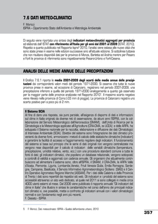 7.6 DATI METEO-CLIMATICI
F. Moricci
ISPRA – Dipartimento Stato dell’Ambiente e Metrologia Ambientale

Di seguito viene riportata una sintesi degli indicatori meteo-climatici aggregati per provincia
ed elaborati dall’ ISTAT con riferimento all’Italia per gli anni dal 2001 al 2009 (ISTAT, 2010).
Rispetto a quanto pubblicato nel Rapporto Ispra5 2010, l’analisi viene estesa alle nuove città che
sono state prese in esame nelle edizioni successive sino all’attuale edizione. Si sottolinea tuttavia
che non risultano disponibili dati per le province di Monza, Barletta ed Andria mentre per Pesaro
e Forlì le province di riferimento sono rispettivamente Pesaro-Urbino e Forlì-Cesena.

ANALISI DELLE MEDIE ANNUE DELLE PRECIPITAZIONI
Il Grafico 7.6.1 riporta le media 2001-2009 degli scarti delle medie annue delle precipitazioni dai corrispondenti valori medi del periodo 1971-2000. Si osserva che tutte le nuove
province prese in esame, ad eccezione di Catanzaro, registrano nel periodo 2001-2009, una
precipitazione inferiore a quella del periodo 1971-2000 analogamente a quanto già osservato
per la maggior parte delle province analizzate nel Rapporto 20101. Il massimo scarto negativo
viene rilevato nella provincia di Como (-33 mm di pioggia). La provincia di Catanzaro registra uno
scarto positivo pari a poco più di 2 mm.
Il Sistema SCIA
Al fine di dare una risposta, sia pure parziale, all’esigenza di disporre di dati e informazioni
sul clima in Italia originati da diverse reti di osservazione, da alcuni anni l’ISPRA, con la collaborazione del Servizio Meteorologico dell’Aeronautica (SMAM), dell’Unità di Ricerca per la
Climatologia e la Meteorologia applicate all’Agricoltura (CRA-CMA, ex UCEA) e delle ARPA, ha
sviluppato il Sistema nazionale per la raccolta, elaborazione e diffusione dei dati Climatologici
di Interesse Ambientale (SCIA). Obiettivi del sistema sono l’integrazione dei dati climatici provenienti da diverse fonti, armonizzare i metodi di calcolo delle statistiche climatiche (indicatori)
e garantire la facilità di accesso e l’aggiornamento regolare degli indicatori. Il funzionamento
del sistema si basa sul principio che le serie di dati originali non vengono centralizzate ma
vengono rese disponibili per il calcolo di indicatori delle variabili climatiche (temperatura,
precipitazione, umidità relativa, vento, ecc.) con una procedura standard comune a tutte le
fonti di dati; gli indicatori climatici, che popolano un database relazionale, vengono sottoposti
a controlli di validità e aggiornati con cadenza annuale. Gli organismi che attualmente contribuiscono ad alimentare il sistema sono, oltre all’ISPRA, il SMAM, il CRA-CMA, le ARPA Valle
d’Aosta, Piemonte, Liguria, Lombardia,Veneto, Friuli Venezia Giulia, Emilia Romagna, Sardegna, Campania, Basilicata, il Servizio Informativo Agrometeorologico Siciliano (SIAS) e il Centro Operativo Agrometeo Regione Marche (ASSAM). Per i dati della Calabria e della Provincia
di Trento i dati sono reperibili dai rispettivi siti web. Gli indicatori e i prodotti del sistema sono
accessibili attraverso un sito web dedicato, al quale nel 2011 si sono collegati in media circa
4000 utenti esterni al mese. Dal 2006 viene pubblicato il rapporto annuale “Gli indicatori del
clima in Italia” che illustra in sintesi le caratteristiche nel corso dell’anno dei principali indicatori climatici e, ove possibile, mette a confronto gli indicatori annuali con i valori climatologici
normali e con l’andamento negli anni più recenti.
F. Desiato - ISPRA
5	 F. Moricci, Dati meteoclimatici ISPRA – Qualità dell’ambiente urbano, 2010

357

 