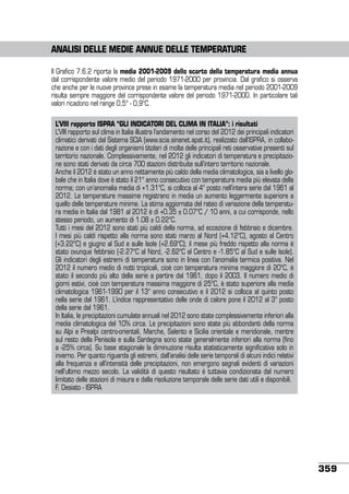 Analisi delle mediE annue delle temperature
Il Grafico 7.6.2 riporta la media 2001-2009 dello scarto della temperatura media annua
dal corrispondente valore medio del periodo 1971-2000 per provincia. Dal grafico si osserva
che anche per le nuove province prese in esame la temperatura media nel periodo 2001-2009
risulta sempre maggiore del corrispondente valore del periodo 1971-2000. In particolare tali
valori ricadono nel range 0,5° - 0,9°C.
L’VIII rapporto ISPRA “GLI INDICATORI DEL CLIMA IN ITALIA”: i risultati
L’VIII rapporto sul clima in Italia illustra l’andamento nel corso del 2012 dei principali indicatori
climatici derivati dal Sistema SCIA (www.scia.sinanet.apat.it), realizzato dall’ISPRA, in collaborazione e con i dati degli organismi titolari di molte delle principali reti osservative presenti sul
territorio nazionale. Complessivamente, nel 2012 gli indicatori di temperatura e precipitazione sono stati derivati da circa 700 stazioni distribuite sull’intero territorio nazionale.
Anche il 2012 è stato un anno nettamente più caldo della media climatologica, sia a livello globale che in Italia dove è stato il 21° anno consecutivo con temperatura media più elevata della
norma; con un’anomalia media di +1.31°C, si colloca al 4° posto nell’intera serie dal 1961 al
2012. Le temperature massime registrano in media un aumento leggermente superiore a
quello delle temperature minime. La stima aggiornata del rateo di variazione della temperatura media in Italia dal 1981 al 2012 è di +0.35 ± 0.07°C / 10 anni, a cui corrisponde, nello
stesso periodo, un aumento di 1.08 ± 0.22°C.
Tutti i mesi del 2012 sono stati più caldi della norma, ad eccezione di febbraio e dicembre.
I mesi più caldi rispetto alla norma sono stati marzo al Nord (+4.12°C), agosto al Centro
(+3.22°C) e giugno al Sud e sulle Isole (+2.69°C); il mese più freddo rispetto alla norma è
stato ovunque febbraio (-2.27°C al Nord, -2.62°C al Centro e -1.85°C al Sud e sulle Isole).
Gli indicatori degli estremi di temperatura sono in linea con l’anomalia termica positiva. Nel
2012 il numero medio di notti tropicali, cioè con temperatura minima maggiore di 20°C, è
stato il secondo più alto della serie a partire dal 1961, dopo il 2003. Il numero medio di
giorni estivi, cioè con temperatura massima maggiore di 25°C, è stato superiore alla media
climatologica 1961-1990 per il 13° anno consecutivo e il 2012 si colloca al quinto posto
nella serie dal 1961. L’indice rappresentativo delle onde di calore pone il 2012 al 3° posto
della serie dal 1961.
In Italia, le precipitazioni cumulate annuali nel 2012 sono state complessivamente inferiori alla
media climatologica del 10% circa. Le precipitazioni sono state più abbondanti della norma
su Alpi e Prealpi centro-orientali, Marche, Salento e Sicilia orientale e meridionale, mentre
sul resto della Penisola e sulla Sardegna sono state generalmente inferiori alla norma (fino
a -25% circa). Su base stagionale la diminuzione risulta statisticamente significativa solo in
inverno. Per quanto riguarda gli estremi, dall’analisi delle serie temporali di alcuni indici relativi
alla frequenza e all’intensità delle precipitazioni, non emergono segnali evidenti di variazioni
nell’ultimo mezzo secolo. La validità di questo risultato è tuttavia condizionata dal numero
limitato delle stazioni di misura e dalla risoluzione temporale delle serie dati utili e disponibili.	
F. Desiato - ISPRA

359

 