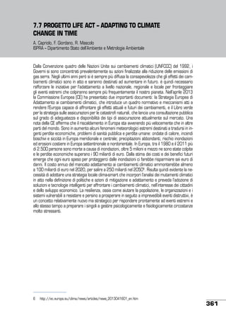 7.7 PROGETTO LIFE ACT – ADAPTING TO CLIMATE
CHANGE IN TIME
A. Capriolo, F. Giordano, R. Mascolo
ISPRA – Dipartimento Stato dell’Ambiente e Metrologia Ambientale

Dalla Convenzione quadro delle Nazioni Unite sui cambiamenti climatici (UNFCCC) del 1992, i
Governi si sono concentrati prevalentemente su azioni finalizzate alla riduzione delle emissioni di
gas serra. Negli ultimi anni però si è sempre più diffusa la consapevolezza che gli effetti dei cambiamenti climatici sono in atto e saranno destinati ad aumentare in futuro. è quindi necessario
rafforzare le iniziative per l’adattamento a livello nazionale, regionale e locale per fronteggiare
gli eventi estremi che colpiranno sempre più frequentemente il nostro pianeta. Nell’aprile 2013
la Commissione Europea (CE) ha presentato due importanti documenti: la Strategia Europea di
Adattamento ai cambiamenti climatici, che introduce un quadro normativo e meccanismi atti a
rendere l’Europa capace di affrontare gli effetti attuali e futuri dei cambiamenti, e il Libro verde
per la strategia sulle assicurazioni per le catastrofi naturali, che lancia una consultazione pubblica
sul grado di adeguatezza e disponibilità dei tipi di assicurazione attualmente sul mercato. Una
nota della CE afferma che il riscaldamento in Europa sta avvenendo più velocemente che in altre
parti del mondo. Sono in aumento alcuni fenomeni meteorologici estremi destinati a tradursi in ingenti perdite economiche, problemi di sanità pubblica e perdite umane: ondate di calore, incendi
boschivi e siccità in Europa meridionale e centrale; precipitazioni abbondanti, rischio inondazioni
ed erosioni costiere in Europa settentrionale e nordorientale. In Europa, tra il 1980 e il 2011 più
di 2.500 persone sono morte a causa di inondazioni, oltre 5 milioni e mezzo ne sono state colpite
e le perdite economiche superano i 90 miliardi di euro. Dalla stima dei costi e dei benefici futuri
emerge che ogni euro speso per proteggerci dalle inondazioni ci farebbe risparmiare sei euro di
danni. Il costo annuo del mancato adattamento ai cambiamenti climatici ammonterebbe almeno
a 100 miliardi di euro nel 2020, per salire a 250 miliardi nel 20506. Risulta quindi evidente la necessità di adottare una strategia locale clima-smart che incorpori l’analisi dei mutamenti climatici
in atto nella definizione di politiche e azioni di mitigazione e adattamento e preveda l’adozione di
soluzioni e tecnologie intelligenti per affrontare i cambiamenti climatici, nell’interesse dei cittadini
e dello sviluppo economico. La resilienza, ossia come aiutare la popolazione, le organizzazioni e i
sistemi vulnerabili a resistere e persino a prosperare in seguito a imprevedibili eventi distruttivi, è
un concetto relativamente nuovo ma strategico per rispondere prontamente ad eventi estremi e
allo stesso tempo a preparare i singoli a gestire psicologicamente e fisiologicamente circostanze
molto stressanti.

6	 http://ec.europa.eu/clima/news/articles/news_2013041601_en.htm

361

 