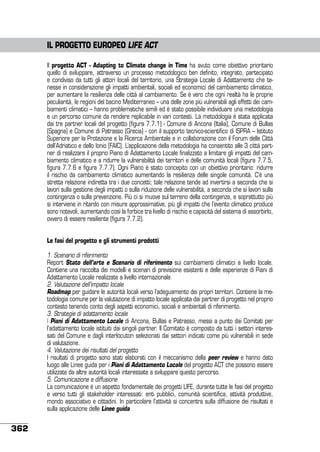 IL PROGETTO EUROPEO LIFE ACT
Il progetto ACT - Adapting to Climate change in Time ha avuto come obiettivo prioritario
quello di sviluppare, attraverso un processo metodologico ben definito, integrato, partecipato
e condiviso da tutti gli attori locali del territorio, una Strategia Locale di Adattamento che tenesse in considerazione gli impatti ambientali, sociali ed economici del cambiamento climatico,
per aumentare la resilienza delle città al cambiamento. Se è vero che ogni realtà ha le proprie
peculiarità, le regioni del bacino Mediterraneo – una delle zone più vulnerabili agli effetti dei cambiamenti climatici – hanno problematiche simili ed è stato possibile individuare una metodologia
e un percorso comune da rendere replicabile in vari contesti. La metodologia è stata applicata
dai tre partner locali del progetto (figura 7.7.1) - Comune di Ancona (Italia), Comune di Bullas
(Spagna) e Comune di Patrasso (Grecia) - con il supporto tecnico-scientifico di ISPRA – Istituto
Superiore per la Protezione e la Ricerca Ambientale e in collaborazione con il Forum delle Città
dell’Adriatico e dello Ionio (FAIC). L’applicazione della metodologia ha consentito alle 3 città partner di realizzare il proprio Piano di Adattamento Locale finalizzato a limitare gli impatti del cambiamento climatico e a ridurre la vulnerabilità dei territori e delle comunità locali (figura 7.7.5,
figura 7.7.6 e figura 7.7.7). Ogni Piano è stato concepito con un obiettivo prioritario: ridurre
il rischio da cambiamento climatico aumentando la resilienza delle singole comunità. C’è una
stretta relazione indiretta tra i due concetti; tale relazione tende ad invertirsi a seconda che si
lavori sulla gestione degli impatti o sulla riduzione delle vulnerabilità, a seconda che si lavori sulla
contingenza o sulla prevenzione. Più ci si muove sul terreno della contingenza, e soprattutto più
si interviene in ritardo con misure approssimative, più gli impatti che l’evento climatico produce
sono notevoli, aumentando così la forbice tra livello di rischio e capacità del sistema di assorbirlo,
ovvero di essere resiliente (figura 7.7.2).
Le fasi del progetto e gli strumenti prodotti
1. Scenario di riferimento
Report Stato dell’arte e Scenario di riferimento sui cambiamenti climatici a livello locale.
Contiene una raccolta dei modelli e scenari di previsione esistenti e delle esperienze di Piani di
Adattamento Locale realizzate a livello internazionale.
2. Valutazione dell’impatto locale
Roadmap per guidare le autorità locali verso l’adeguamento dei propri territori. Contiene la metodologia comune per la valutazione di impatto locale applicata dai partner di progetto nel proprio
contesto tenendo conto degli aspetti economici, sociali e ambientali di riferimento.
3. Strategie di adattamento locale
I Piani di Adattamento Locale di Ancona, Bullas e Patrasso, messi a punto dai Comitati per
l’adattamento locale istituiti dai singoli partner. Il Comitato è composto da tutti i settori interessati del Comune e dagli interlocutori selezionati dai settori indicati come più vulnerabili in sede
di valutazione.
4. Valutazione dei risultati del progetto
I risultati di progetto sono stati elaborati con il meccanismo della peer review e hanno dato
luogo alle Linee guida per i Piani di Adattamento Locale del progetto ACT che possono essere
utilizzate da altre autorità locali interessate a sviluppare questo percorso.
5. Comunicazione e diffusione
La comunicazione è un aspetto fondamentale dei progetti LIFE, durante tutte le fasi del progetto
e verso tutti gli stakeholder interessati: enti pubblici, comunità scientifica, attività produttive,
mondo associativo e cittadini. In particolare l’attività si concentra sulla diffusione dei risultati e
sulla applicazione delle Linee guida

362

 