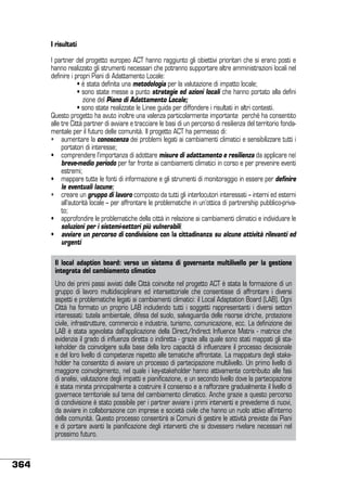 I risultati
I partner del progetto europeo ACT hanno raggiunto gli obiettivi prioritari che si erano posti e
hanno realizzato gli strumenti necessari che potranno supportare altre amministrazioni locali nel
definire i propri Piani di Adattamento Locale:
	
• è stata definita una metodologia per la valutazione di impatto locale;
	
• sono state messe a punto strategie ed azioni locali che hanno portato alla defini
	
zione del Piano di Adattamento Locale;
	 	
• sono state realizzate le Linee guida per diffondere i risultati in altri contesti.
Questo progetto ha avuto inoltre una valenza particolarmente importante perché ha consentito
alle tre Città partner di avviare e tracciare le basi di un percorso di resilienza del territorio fondamentale per il futuro delle comunità. Il progetto ACT ha permesso di:
•	 aumentare la conoscenza dei problemi legati ai cambiamenti climatici e sensibilizzare tutti i
portatori di interesse;
•	 comprendere l’importanza di adottare misure di adattamento e resilienza da applicare nel
breve-medio periodo per far fronte ai cambiamenti climatici in corso e per prevenire eventi
estremi;
•	 mappare tutte le fonti di informazione e gli strumenti di monitoraggio in essere per definire
le eventuali lacune;
•	 creare un gruppo di lavoro composto da tutti gli interlocutori interessati – interni ed esterni
all’autorità locale – per affrontare le problematiche in un’ottica di partnership pubblico-privato;
•	 approfondire le problematiche della città in relazione ai cambiamenti climatici e individuare le
soluzioni per i sistemi-settori più vulnerabili;
•	 avviare un percorso di condivisione con la cittadinanza su alcune attività rilevanti ed
urgenti
Il local adaption board: verso un sistema di governante multilivello per la gestione
integrata del cambiamento climatico
Uno dei primi passi avviati dalle Città coinvolte nel progetto ACT è stata la formazione di un
gruppo di lavoro multidisciplinare ed intersettoriale che consentisse di affrontare i diversi
aspetti e problematiche legati ai cambiamenti climatici: il Local Adaptation Board (LAB). Ogni
Città ha formato un proprio LAB includendo tutti i soggetti rappresentanti i diversi settori
interessati: tutela ambientale, difesa del suolo, salvaguardia delle risorse idriche, protezione
civile, infrastrutture, commercio e industria, turismo, comunicazione, ecc. La definizione dei
LAB è stata agevolata dall’applicazione della Direct/Indirect Influence Matrix - matrice che
evidenzia il grado di influenza diretta o indiretta - grazie alla quale sono stati mappati gli stakeholder da coinvolgere sulla base della loro capacità di influenzare il processo decisionale
e del loro livello di competenze rispetto alle tematiche affrontate. La mappatura degli stakeholder ha consentito di avviare un processo di partecipazione multilivello. Un primo livello di
maggiore coinvolgimento, nel quale i key-stakeholder hanno attivamente contribuito alle fasi
di analisi, valutazione degli impatti e pianificazione, e un secondo livello dove la partecipazione
è stata mirata principalmente a costruire il consenso e a rafforzare gradualmente il livello di
governace territoriale sul tema del cambiamento climatico. Anche grazie a questo percorso
di condivisione è stato possibile per i partner avviare i primi interventi e prevederne di nuovi,
da avviare in collaborazione con imprese e società civile che hanno un ruolo attivo all’interno
della comunità. Questo processo consentirà ai Comuni di gestire le attività previste dai Piani
e di portare avanti la pianificazione degli interventi che si dovessero rivelare necessari nel
prossimo futuro.

364

 