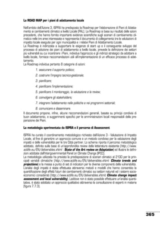 La ROAD MAP per i piani di adattamento locale
Nell’ambito dell’Azione 3, ISPRA ha predisposto la Roadmap per l’elaborazione di Piani di Adattamento ai cambiamenti climatici a livello Locale (PAL). La Roadmap si basa sui risultati delle azioni
precedenti, che hanno fornito importanti evidenze scientifiche sugli scenari di cambiamento climatico nelle tre aree interessate e rappresenta il documento di collegamento tra le valutazioni di
impatto locale eseguite per ogni municipalità e i relativi Piani di Adattamento Locale.
La Roadmap è indirizzata a supportare le esigenze di start up e il conseguente sviluppo del
processo di adozione dei piani di adattamento a livello locale, prevede la definizione dei settori
più vulnerabili su cui incentrare i Piani, individua l’approccio e gli indirizzi strategici da adottare a
livello locale, fornisce raccomandazioni utili all’implementazione di un efficace processo di adattamento.
La Roadmap individua pertanto 8 categorie di azioni:
	

1. assicurare il supporto politico;

	

2. costruire l’impegno tecnico-gestionale;

	

3. pianificare;

	

4. pianificare l’implementazione;

	

5. pianificare il monitoraggio, la valutazione e la review;

	

6. coinvolgere gli stakeholders;

	

7. integrare l’adattamento nelle politiche e nei programmi settoriali;

	
8. comunicare e disseminare.
Il documento propone, infine, alcune raccomandazioni generali, basate su principi condivisi di
buon adattamento, e suggerimenti specifici per le amministrazioni locali responsabili della preparazione dei Piani.
La metodologia sperimentata da ISPRA e il percorso di Assessment
ISPRA ha curato il coordinamento metodologico richiesto dall’Azione 3 - Valutazione di Impatto
Locale, al fine di garantire un approccio comune e un metodo condiviso per la valutazione degli
impatti e delle vulnerabilità per le tre Città partner. Lo schema riporta il percorso metodologico
adottato, definito sulla base di un’approfondita review della letteratura esistente (http://www.
actlife.eu/EN/deliverables.xhtml : State of the Art review on Adaptation) ed illustra le definizioni adottate dall’Intergovernmental Panel on Climate Change (IPCC).
La metodologia utilizzata ha previsto la predisposizione di scenari climatici al 2100 per le principali variabili climatiche (http://www.actlife.eu/EN/deliverables.xhtml: Climate trends and
projections) e la messa a punto di set di indicatori per le diverse componenti della vulnerabilità.
L’analisi degli impatti è stata effettuata attraverso metodi e modelli che hanno consentito la
quantificazione degli effetti futuri dei cambiamenti climatici sui settori naturali ed i sistemi socioeconomici considerati (http://www.actlife.eu/EN/deliverables.xhtml: Climate change impact
assessment and local vulnerability). Laddove non è stato possibile effettuare un’analisi quantitativa, è stato adottato un approccio qualitativo attraverso la consultazione di esperti in materia
(figura 7.7.3).

365

 
