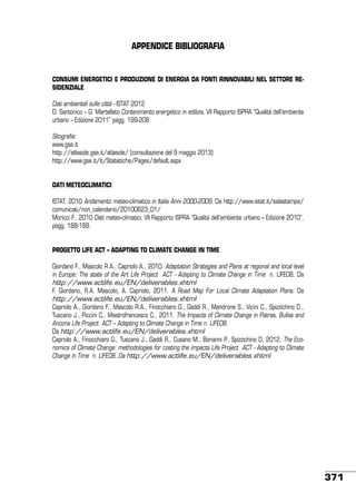 APPENDICE BIBLIOGRAFIA

CONSUMI ENERGETICI E PRODUZIONE DI ENERGIA DA FONTI RINNOVABILI NEL SETTORE RESIDENZIALE
Dati ambientali sulle città - ISTAT 2012
D. Santonico – G. Martellato Contenimento energetico in edilizia, VII Rapporto ISPRA “Qualità dell’ambiente
urbano – Edizione 2011” pagg. 199-208
Sitografia:
www.gse.it
http://atlasole.gse.it/atlasole/ (consultazione del 9 maggio 2013)
http://www.gse.it/it/Statistiche/Pages/default.aspx
DATI METEOCLIMATICI
ISTAT; 2010 Andamento meteo-climatico in Italia Anni 2000-2009. Da http://www.istat.it/salastampa/
comunicati/non_calendario/20100623_01/
Moricci F., 2010 Dati meteo-climatici, VII Rapporto ISPRA “Qualità dell’ambiente urbano – Edizione 2010”,
pagg. 188-189.
progetTo life act – aDAPting TO climate change in time
Giordano F., Mascolo R.A., Capriolo A., 2010. Adaptation Strategies and Plans at regional and local level
in Europe: The state of the Art Life Project ACT - Adapting to Climate Change in Time n. LIFE08. Da
http://www.actlife.eu/EN/deliverables.xhtml
F. Giordano, R.A. Mascolo, A. Capriolo, 2011. A Road Map For Local Climate Adaptation Plans. Da
http://www.actlife.eu/EN/deliverables.xhtml
Capriolo A., Giordano F., Mascolo R.A., Finocchiaro G., Gaddi R., Mandrone S., Vicini C., Spizzichino D.,
Tuscano J., Piccini C., Mastrofrancesco C., 2011. The Impacts of Climate Change in Patras, Bullas and
Ancona Life Project ACT – Adapting to Climate Change in Time n. LIFE08.
Da http://www.actlife.eu/EN/deliverables.xhtml
Capriolo A., Finocchiaro G., Tuscano J., Gaddi R., Cusano M., Bonanni P., Spizzichino D, 2012. The Economics of Climate Change: methodologies for costing the impacts Life Project ACT - Adapting to Climate
Change in Time n. LIFE08. Da http://www.actlife.eu/EN/deliverables.xhtml

371

 