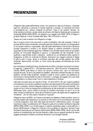 PRESENTAZIONE

Il Rapporto sulla qualità dell’ambiente urbano, che quest’anno è alla sua IX edizione, è diventato
negli anni, attraverso un percorso di crescita ragionato e condiviso, un importante strumento
di consultazione per i decisori impegnati sul territorio, frutto di una costante, faticosa, ma
fertile attività di confronto, portata avanti sia all’interno del Sistema Nazionale per la protezione
Ambientale (ISPRA/ARPA/APPA), che all’esterno con soggetti quali l’ANCI, l’ISTAT, le Regioni e
gli Istituti Regionali, il Corpo Forestale dello Stato, l’ACI, le Province e i Comuni.
Tuttavia non è solo ai decisori che il Rapporto si rivolge.
Esso si propone anche come strumento in grado di soddisfare, oltre alla necessità, il diritto di
accesso all’informazione ambientale, che possa esprimere il livello di maturità e di consapevolezza
di una società moderna e responsabile, volto alla tutela dell’ambiente e del territorio attraverso
processi trasparenti e condivisi e con decisioni basate su evidenze scientifiche e tecniche,
supportate da dati ambientali aggiornati e affidabili e che dovrebbe essere posto tra gli obiettivi
prioritari ed irrinunciabili dell’agenda di governo. La disponibilità dei dati ambientali, le loro
qualificate e approfondite analisi e valutazioni, sostenute da una altrettanto solida capacità di
divulgazione, se fatte con continuità ed efficacia, favoriscono una maggiore capacità di dialogo
di tutte le parti in causa, dando un contributo costruttivo alla corretta gestione dei conflitti
ambientali, determinando, tra l’altro, un minor ricorso alla giustizia amministrativa per la loro
risoluzione.
Due importanti provvedimenti hanno recentemente arricchito in tal senso il panorama normativo:
la Legge del 7 agosto 2012 n. 135 (spending review) che, all’art.23 comma 12-quaterdecies,
individua l’ISPRA quale Istituto di ricerca ove dovranno confluire tutti i dati e le informazioni
acquisiti dal suolo, da aerei e da piattaforme satellitari, nell’ambito di attività finanziate con risorse
pubbliche, utili alle analisi ambientali. L’obiettivo è quello di creare e gestire una piattaforma di
interscambio e interoperabilità fra tutte le informazioni, a vantaggio dei soggetti che a vario titolo
ne necessitano e ne devono poter fruire in modo trasparente e condiviso.
L’altro atto normativo ancor più recente è il D.lgs. 14 marzo 2013 n.33, per il quale le pubbliche
amministrazioni sono tenute a pubblicare sul proprio sito istituzionale le informazioni ambientali di
cui sono in possesso, dandone adeguata evidenza con la dicitura “informazione ambientale”. Con
questa norma si rende più trasparente la pubblicazione dei dati ambientali e si introduce l’istituto
dell’Accesso Civico, ovvero il diritto di chiunque di richiedere informazioni nei casi in cui ne sia
stata omessa la pubblicazione “senza alcuna limitazione quanto alla legittimazione soggettiva del
richiedente”, che non deve essere motivata ed “è gratuita”.
Il Rapporto nasce nel 2004, con l’intento di stimolare una dialettica a livello scientifico, tecnico e
operativo basata sulla trasparenza e lo scambio di informazioni tra le amministrazioni territoriali
e centrali impegnate a vario titolo nella tutela del territorio e dell’ambiente urbano. Una tappa
importante è stata la pubblicazione del V Rapporto quale primo prodotto del Sistema Agenziale
(ISPRA/ARPA/APPA), a cui ha fatto seguito un ulteriore significativo passo in avanti allorché, a
partire dall’VIII edizione, il Rapporto è divenuto il primo prodotto di reporting a riportare il logo
del Sistema Nazionale per la Protezione dell’Ambiente (ISPRA/ARPA/APPA), dando così formale
evidenza al consolidamento del concorso federato e della comune capacità operativa dei diversi
soggetti partecipanti al Sistema coordinato attraverso il suo Consiglio Federale.
	
	

Presidente dell’ISPRA
Prof. Bernardo De Bernardinis

III

 