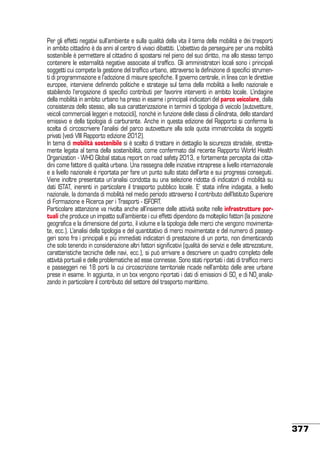Per gli effetti negativi sull’ambiente e sulla qualità della vita il tema della mobilità e dei trasporti
in ambito cittadino è da anni al centro di vivaci dibattiti. L’obiettivo da perseguire per una mobilità
sostenibile è permettere al cittadino di spostarsi nel pieno del suo diritto, ma allo stesso tempo
contenere le esternalità negative associate al traffico. Gli amministratori locali sono i principali
soggetti cui compete la gestione del traffico urbano, attraverso la definizione di specifici strumenti di programmazione e l’adozione di misure specifiche. Il governo centrale, in linea con le direttive
europee, interviene definendo politiche e strategie sul tema della mobilità a livello nazionale e
stabilendo l’erogazione di specifici contributi per favorire interventi in ambito locale. L’indagine
della mobilità in ambito urbano ha preso in esame i principali indicatori del parco veicolare, dalla
consistenza dello stesso, alla sua caratterizzazione in termini di tipologia di veicolo (autovetture,
veicoli commerciali leggeri e motocicli), nonché in funzione delle classi di cilindrata, dello standard
emissivo e della tipologia di carburante. Anche in questa edizione del Rapporto si conferma la
scelta di circoscrivere l’analisi del parco autovetture alla sola quota immatricolata da soggetti
privati (vedi VIII Rapporto edizione 2012).
In tema di mobilità sostenibile si è scelto di trattare in dettaglio la sicurezza stradale, strettamente legata al tema della sostenibilità, come confermato dal recente Rapporto World Health
Organization - WHO Global status report on road safety 2013, e fortemente percepita dai cittadini come fattore di qualità urbana. Una rassegna delle iniziative intraprese a livello internazionale
e a livello nazionale è riportata per fare un punto sullo stato dell’arte e sui progressi conseguiti.
Viene inoltre presentata un’analisi condotta su una selezione ridotta di indicatori di mobilità su
dati ISTAT, inerenti in particolare il trasporto pubblico locale. E’ stata infine indagata, a livello
nazionale, la domanda di mobilità nel medio periodo attraverso il contributo dell’Istituto Superiore
di Formazione e Ricerca per i Trasporti - ISFORT.
Particolare attenzione va rivolta anche all’insieme delle attività svolte nelle infrastrutture portuali che produce un impatto sull’ambiente i cui effetti dipendono da molteplici fattori (la posizione
geografica e la dimensione del porto, il volume e la tipologia delle merci che vengono movimentate, ecc.). L’analisi della tipologia e del quantitativo di merci movimentate e del numero di passeggeri sono fra i principali e più immediati indicatori di prestazione di un porto, non dimenticando
che solo tenendo in considerazione altri fattori significativi (qualità dei servizi e delle attrezzature,
caratteristiche tecniche delle navi, ecc.), si può arrivare a descrivere un quadro completo delle
attività portuali e delle problematiche ad esse connesse. Sono stati riportati i dati di traffico merci
e passeggeri nei 18 porti la cui circoscrizione territoriale ricade nell’ambito delle aree urbane
prese in esame. In aggiunta, in un box vengono riportati i dati di emissioni di SOx e di NOx analizzando in particolare il contributo del settore del trasporto marittimo.

377

 