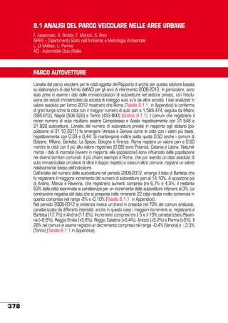 8.1 ANALISI DEL PARCO VEICOLARE NELLE AREE URBANE
F. Assennato, R. Bridda, F. Moricci, S. Brini
ISPRA – Dipartimento Stato dell’Ambiente e Metrologia Ambientale
L. Di Matteo, L. Pennisi
ACI - Automobile Club d’Italia

PARCO AUTOVETTURE
L’analisi del parco veicolare per le città oggetto del Rapporto è anche per questa edizione basata
su elaborazioni di dati forniti dall’ACI per gli anni di riferimento 2006-2012. In particolare, sono
stati presi in esame i dati delle immatricolazioni di autovetture nel settore privato, con l’esclusione dei veicoli immatricolati da società di noleggio auto e/o da altre società. I dati analizzati in
valore assoluto per l’anno 2012 mostrano che Roma (Tabella 8.1.1 in Appendice) si conferma
di gran lunga come la città con il maggior numero di auto pari a 1.569.474, seguita da Milano
(585.612), Napoli (506.522) e Torino (453.800) (Grafico 8.1.1). I comuni che registrano il
minor numero di auto risultano essere Campobasso e Aosta rispettivamente con 31.548 e
21.829 autovetture. L’analisi del numero di autovetture private in rapporto agli abitanti (popolazione al 31.12.2011) fa emergere Venezia e Genova come le città con i valori più bassi,
rispettivamente con 0,39 e 0,44. Si mantengono inoltre sotto quota 0,50 anche i comuni di
Bolzano, Milano, Barletta, La Spezia, Bologna e Firenze. Roma registra un valore pari a 0,60
mentre le città con il più alto valore registrato (0,68) sono Potenza, Catania e Latina. Naturalmente i dati di intensità (ovvero in rapporto alla popolazione) sono influenzati dalla popolazione
nei diversi territori comunali: il più chiaro esempio è Roma, che pur avendo un dato assoluto di
auto immatricolate circolanti di oltre il doppio rispetto a ciascun altro comune, registra un valore
relativamente basso dell’indicatore.
Dall’analisi del numero delle autovetture nel periodo 2009-2012, emerge il dato di Barletta che
fa registrare il maggiore incremento del numero di autovetture pari al 14,10%. A eccezione poi
di Andria, Monza e Ravenna, che registrano aumenti compresi tra 6,7% e 4,5%, il restante
53% delle città esaminate si caratterizza per un incremento delle autovetture inferiore al 3%. La
contrazione negativa del dato che si presenta nelle rimanenti 22 città risulta molto contenuta in
quanto compresa nel range -2% e -0,10% (Tabella 8.1.1 in Appendice).
Nel periodo 2006-2012 si evidenzia invece un trend in crescita nel 70% dei comuni analizzati,
caratterizzato da differenti intensità: anche in questo caso i maggiori incrementi si registrano a
Barletta (17,7%) e Andria (11,6%). Incrementi compresi tra il 5 e il 10% caratterizzano Ravenna (+6,6%), Reggio Emilia (+5,6%), Reggio Calabria (+5,4%), Arezzo (+5,2%) e Parma (+5%). Il
28% dei comuni in esame registra un decremento compreso nel range -0,4% (Verona) e - 3,3%
(Torino) (Tabella 8.1.1 in Appendice).

378

 