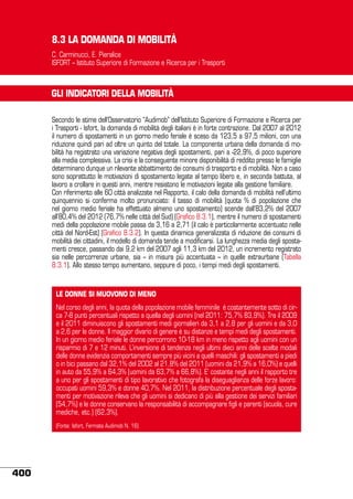 8.3 LA DOMANDA DI MOBILITÀ
C. Carminucci, E. Pieralice
ISFORT – Istituto Superiore di Formazione e Ricerca per i Trasporti

GLI INDICATORI DELLA MOBILITÀ
Secondo le stime dell’Osservatorio “Audimob” dell’Istituto Superiore di Formazione e Ricerca per
i Trasporti - Isfort, la domanda di mobilità degli italiani è in forte contrazione. Dal 2007 al 2012
il numero di spostamenti in un giorno medio feriale è sceso da 123,5 a 97,5 milioni, con una
riduzione quindi pari ad oltre un quinto del totale. La componente urbana della domanda di mobilità ha registrato una variazione negativa degli spostamenti, pari a -22,9%, di poco superiore
alla media complessiva. La crisi e la conseguente minore disponibilità di reddito presso le famiglie
determinano dunque un rilevante abbattimento dei consumi di trasporto e di mobilità. Non a caso
sono soprattutto le motivazioni di spostamento legate al tempo libero e, in seconda battuta, al
lavoro a crollare in questi anni, mentre resistono le motivazioni legate alla gestione familiare.
Con riferimento alle 60 città analizzate nel Rapporto, il calo della domanda di mobilità nell’ultimo
quinquennio si conferma molto pronunciato: il tasso di mobilità (quota % di popolazione che
nel giorno medio feriale ha effettuato almeno uno spostamento) scende dall’83,2% del 2007
all’80,4% del 2012 (76,7% nelle città del Sud) (Grafico 8.3.1), mentre il numero di spostamenti
medi della popolazione mobile passa da 3,16 a 2,71 (il calo è particolarmente accentuato nelle
città del Nord-Est) (Grafico 8.3.2). In questa dinamica generalizzata di riduzione dei consumi di
mobilità dei cittadini, il modello di domanda tende a modificarsi. La lunghezza media degli spostamenti cresce, passando dai 9,2 km del 2007 agli 11,3 km del 2012, un incremento registrato
sia nelle percorrenze urbane, sia – in misura più accentuata – in quelle extraurbane (Tabella
8.3.1). Allo stesso tempo aumentano, seppure di poco, i tempi medi degli spostamenti.

LE DONNE SI MUOVONO DI MENO
Nel corso degli anni, la quota della popolazione mobile femminile è costantemente sotto di circa 7-8 punti percentuali rispetto a quella degli uomini (nel 2011: 75,7% 83,9%). Tra il 2009
e il 2011 diminuiscono gli spostamenti medi giornalieri da 3,1 a 2,8 per gli uomini e da 3,0
a 2,6 per le donne. Il maggior divario di genere è su distanze e tempi medi degli spostamenti.
In un giorno medio feriale le donne percorrono 10-18 km in meno rispetto agli uomini con un
risparmio di 7 e 12 minuti. L’inversione di tendenza negli ultimi dieci anni delle scelte modali
delle donne evidenzia comportamenti sempre più vicini a quelli maschili: gli spostamenti a piedi
o in bici passano dal 32,1% del 2002 al 21,8% del 2011 (uomini da 21,9% a 16,0%) e quelli
in auto da 55,9% a 64,3% (uomini da 63,7% a 66,8%). E’ costante negli anni il rapporto tre
a uno per gli spostamenti di tipo lavorativo che fotografa la diseguaglianza delle forze lavoro:
occupati uomini 59,3% e donne 40,7%. Nel 2011, la distribuzione percentuale degli spostamenti per motivazione rileva che gli uomini si dedicano di più alla gestione dei servizi familiari
(54,7%) e le donne conservano la responsabilità di accompagnare figli e parenti (scuola, cure
mediche, etc.) (62,3%).
(Fonte: Isfort, Fermata Audimob N. 16)

400

 