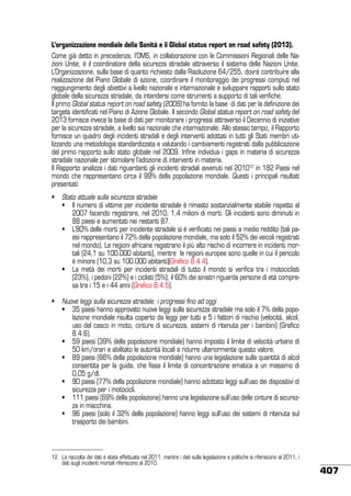 L’organizzazione mondiale della Sanità e il Global status report on road safety (2013).
Come già detto in precedenza, l’OMS, in collaborazione con le Commissioni Regionali delle Nazioni Unite, è il coordinatore della sicurezza stradale attraverso il sistema delle Nazioni Unite.
L’Organizzazione, sulla base di quanto richiesto dalla Risoluzione 64/255, dovrà contribuire alla
realizzazione del Piano Globale di azione, coordinare il monitoraggio dei progressi compiuti nel
raggiungimento degli obiettivi a livello nazionale e internazionale e sviluppare rapporti sullo stato
globale della sicurezza stradale, da intendersi come strumenti a supporto di tali verifiche.
Il primo Global status report on road safety (2009) ha fornito la base di dati per la definizione dei
targets identificati nel Piano di Azione Globale. Il secondo Global status report on road safety del
2013 fornisce invece la base di dati per monitorare i progressi attraverso il Decennio di iniziative
per la sicurezza stradale, a livello sia nazionale che internazionale. Allo stesso tempo, il Rapporto
fornisce un quadro degli incidenti stradali e degli interventi adottati in tutti gli Stati membri utilizzando una metodologia standardizzata e valutando i cambiamenti registrati dalla pubblicazione
del primo rapporto sullo stato globale nel 2009. Infine individua i gaps in materia di sicurezza
stradale nazionale per stimolare l’adozione di interventi in materia.
Il Rapporto analizza i dati riguardanti gli incidenti stradali avvenuti nel 201012 in 182 Paesi nel
mondo che rappresentano circa il 99% della popolazione mondiale. Questi i principali risultati
presentati:
•	 Stato attuale sulla sicurezza stradale
	•	 Il numero di vittime per incidente stradale è rimasto sostanzialmente stabile rispetto al
2007 facendo registrare, nel 2010, 1,4 milioni di morti. Gli incidenti sono diminuiti in
88 paesi e aumentati nei restanti 87.
	•	 L’80% delle morti per incidente stradale si è verificato nei paesi a medio reddito (tali paesi rappresentano il 72% della popolazione mondiale, ma solo il 52% dei veicoli registrati
nel mondo). Le regioni africane registrano il più alto rischio di incorrere in incidenti mortali (24,1 su 100.000 abitanti), mentre le regioni europee sono quelle in cui il pericolo
è minore (10,3 su 100.000 abitanti)(Grafico 8.4.4).
	•	 La metà dei morti per incidenti stradali di tutto il mondo si verifica tra i motociclisti
(23%), i pedoni (22%) e i ciclisti (5%); il 60% dei sinistri riguarda persone di età compresa tra i 15 e i 44 anni (Grafico 8.4.5).
•	 Nuove leggi sulla sicurezza stradale: i progressi fino ad oggi
	•	 35 paesi hanno approvato nuove leggi sulla sicurezza stradale ma solo il 7% della popolazione mondiale risulta coperto da leggi per tutti e 5 i fattori di rischio (velocità, alcol,
uso del casco in moto, cinture di sicurezza, sistemi di ritenuta per i bambini) (Grafico
8.4.6).
	•	 59 paesi (39% della popolazione mondiale) hanno imposto il limite di velocità urbano di
50 km/orari e abilitato le autorità locali a ridurre ulteriormente questo valore.
	•	 89 paesi (66% della popolazione mondiale) hanno una legislazione sulla quantità di alcol
consentita per la guida, che fissa il limite di concentrazione ematica a un massimo di
0,05 g/dl.
	•	 90 paesi (77% della popolazione mondiale) hanno adottato leggi sull’uso dei dispositivi di
sicurezza per i motocicli.
	•	 111 paesi (69% della popolazione) hanno una legislazione sull’uso delle cinture di sicurezza in macchina.
	•	 96 paesi (solo il 32% della popolazione) hanno leggi sull’uso dei sistemi di ritenuta sul
trasporto dei bambini.

12	 La raccolta dei dati è stata effettuata nel 2011: mentre i dati sulla legislazione e politiche si riferiscono al 2011, i
dati sugli incidenti mortali riferiscono al 2010.

407

 