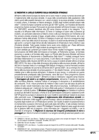 LE INIZIATIVE A LIVELLO EUROPEO sulla sicurezza stradale
All’interno della Unione Europea da diversi anni si sono messi in campo numerosi strumenti per
il miglioramento delle sicurezza stradale. A causa della concentrazione della popolazione nelle
città e quindi delle possibili interazioni con i veicoli circolanti, la sicurezza stradale, in particolare
in ambito urbano, è diventata un fattore strategico, (il 69% degli incidenti stradali avviene nelle
città)13. L’Unione Europea è presente sul tema già dal 1997 quando, con l’iniziativa del Secondo
programma d’azione europeo Promuovere la sicurezza stradale nell’Unione Europea: il programma 1997-2001, venivano identificati oltre 60 campi d’azione raccolti in tre categorie: 1) la
raccolta e la diffusione delle informazioni; 2) l’avvio e il sostegno di azioni volte a prevenire gli
incidenti, con particolare attenzione al fattore umano e alla sua interazione con l’ambiente (a tal
fine venivano previste proposte di legge, progetti pilota e campagne d’informazione, atti a sensibilizzare l’utente della strada); 3) l’avvio e il sostegno di azioni per ridurre le conseguenze degli
incidenti, come l’uso delle cinture di sicurezza, di caschi e di veicoli strutturalmente più resistenti
agli scontri, e proporre degli indirizzi atti alla realizzazione di infrastrutture meno critiche in caso
d’incidente stradale. Tutte queste iniziative hanno avuto come obiettivo per i Paesi dell’Unione
Europea la riduzione del 40% degli incidenti da perseguire entro il 2010.
Le azioni adottate per contenere gli incidenti hanno fornito risultati incoraggianti riportati nella
Comunicazione del 2000 della Commissione al Consiglio, al Parlamento europeo, al Comitato
economico e sociale e al Comitato delle regioni Le Priorità della Sicurezza Stradale nell’Unione
Europea Relazione di Avanzamento e Classificazione Delle Azioni14. I risultati conseguiti hanno
stimolato l’elaborazione di un nuovo documento, il Libro Bianco dei trasporti15 con cui ci si prefiggeva l’obiettivo della riduzione del 50% dei morti a causa di incidenti stradali nell’arco di tempo
2001-2010. Per dare un’idea della dimensione del problema della sicurezza stradale, all’interno
del Libro è riportato l’esito di un sondaggio BVA (Istituto d’indagine e ricerca francese) condotto
in Francia e pubblicato nel Journal du Dimanche del 21 gennaio 2001, da cui emerge che il problema della sicurezza stradale è la preoccupazione n.1 dei cittadini francesi, prima ancora delle
malattie gravi e della sicurezza alimentare. A distanza di poco tempo, in continuità con quanto
precedentemente predisposto dalla Commissione, viene alla luce il Terzo programma d’azione
europeo per la sicurezza stradale16. All’interno di esso si individuano i seguenti campi d’azione:
1) incoraggiare gli utenti a un migliore comportamento, attraverso il rispetto più rigoroso
della normativa esistente, mediante l’utilizzo di campagne di educazione e di sensibilizzazione
dei conducenti. Tra le misure prioritarie da mettere in atto vi sono l’uso del casco da parte dei
ciclisti e di tutti i veicoli motorizzati a due ruote, della cintura di sicurezza, la definizione una etichettatura adeguata per i medicinali che hanno effetti sulla guida e l’ individuazione di una prassi
idonea per i controlli di polizia. 2) Sfruttare il progresso tecnologico con l’obiettivo di conferire
ai veicoli più alti livelli di sicurezza; a fronte di ciò la Commissione continuerà a sostenere EuroNCAP (Programma europeo di valutazione dei nuovi modelli di automobili) per testare la sicurezza
delle automobili nuove. 3) Incoraggiare il miglioramento delle infrastrutture stradali con
l’obiettivo di eliminare i tratti soggetti a pericoli eccessivi, vista la correlazione tra la frequenza e
la gravità degli incidenti con un’infrastruttura carente. Con l’ausilio di sistemi di posizionamento e
di orientamento si possono informare gli utenti sullo stato del traffico. In tale contesto rientrano
gli sviluppi tecnici riguardanti i sistemi ITS (Intelligent Transport Systems) ossia quegli strumenti
per la gestione delle reti di trasporto, come informativa per i viaggiatori sul traffico, o per le
chiamate di emergenza. 4) Migliorare la sicurezza del trasporto professionale di merci e
passeggeri per ridurre il numero di incidenti in cui vengono coinvolti gli automezzi pesanti e con13	 COM(2011) 144 def. Libro Bianco – “Tabella di marcia verso uno spazio unico europeo dei trasporti - Per una politica dei trasporti competitiva e sostenibile”. Bruxelles, 28.3.2011.
14	 COM(199) 125 def. Bruxelles 17.3.2000.
15	 COM(2001) 370. Libro Bianco – “La politica europea dei trasporti fino al 2010:il momento delle scelte”. Bruxelles,
12.9.2001
16	 COM(2003) 311 def. – Commissione europea – Programma di azione europeo per la sicurezza stradale “Dimezzare
il numero di vittime della strada nell’Unione europea entro il 2010: una responsabilità condivisa”

411

 