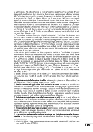 La Commissione ha dato continuità al Terzo programma d’azione per la sicurezza stradale
attraverso la pubblicazione di un documento dove vengono esposti indirizzi sulla sicurezza stradale19 che disegnano un quadro generale di governance e obiettivi che possano orientare le
strategie nazionali o locali, nel rispetto del principio di sussidiarietà. Sebbene non conseguiti
appieno gli ambiziosi obiettivi del dimezzamento del numero delle vittime della strada, la Commissione nel documento ha inteso rimarcare la necessità di ulteriori sforzi nel conseguimento
della riduzione del numero di vittime attraverso tre strumenti: 1) la creazione di un quadro
di cooperazione basato sullo scambio delle migliori pratiche 2) l’elaborazione di una strategia
per i feriti e gli interventi di primo soccorso, per dare una risposta alla necessità di ridurre il
numero di feriti sulle strade 3) il miglioramento della sicurezza degli utenti deboli della strada
e in particolare dei motociclisti.
La Commissione ha inteso fissare tre principi fondamentali: 1) l’adozione dei più severi standard di sicurezza stradale in tutta Europa, finalizzando le azioni al miglioramento della sicurezza
degli utenti più vulnerabili. 2) l’adozione di un approccio integrato alla sicurezza stradale, attraverso una sinergia con altre politiche comunitarie (energia, ambiente, istruzione, innovazione
tecnologica, giustizia). 3) l’applicazione e il rafforzamento dei principi di sussidiarietà, proporzionalità e responsabilità condivise: le autorità europee, gli Stati membri, gli enti regionali e locali
e le parti interessate nella società civile dovranno assumersi impegni e avviare azioni concrete
ciascuno per la propria competenza.
In sintonia con quanto delineato nel Terzo programma d’azione la Commissione ha proposto
di confermare l’obiettivo del dimezzamento del numero totale delle vittime della strada nell’UE
entro il 2020. In merito alla questione della riduzione dei feriti della strada con lesioni gravi, la Commissione Europea, a seguito di pubblica consultazione, di studi e analisi sui dati
disponibili e in accordo con altri autorevoli pareri (ad es. OCSE), ha indicato nel documento
MEMO/13/232 del 19/3/2013 che per ferito grave debba intendersi la persona con lesioni
di grado pari o superiore al MAIS 3 (Scala dei traumi “Maximum Abbreviated Injury Score “
dove ferito grave è identificato con punteggio >=3). La Commissione ha inoltre annunciato che
un target di riduzione per i feriti gravi sarà adottato per il periodo 2015-2020 sulla base dei
dati relativi al 2014.
Gli obiettivi strategici individuati per la decade 2011-2020 dalla Commissione sono sette e
per ciascuno di essi, riportati di seguito, verranno proposte delle misure a livello nazionale e
dell’EU.
1) Il miglioramento dell’educazione stradale: attraverso il miglioramento della qualità del rilascio della patenti e della formazione, soprattutto per i neofiti.
2) Il rafforzamento dell’applicazione della normativa stradale: attraverso lo scambio transfrontaliero di informazioni in materia di sicurezza stradale, in campagne per l’applicazione della
normativa. l’installazione di dispositivi tecnologici a bordo dei veicoli che forniscono informazioni
real-time sui limiti di velocità, la possibilità di istallare sui veicoli commerciali leggeri limitatori di
velocità e dispositivi di tipo alcolock (dispositivo che rileva il tasso alcolico presente nel sangue,
ove questo sia superiore alla soglia prevista impedisce l’avvio del veicolo).
3) Il miglioramento della sicurezza delle infrastrutture stradali: in merito a ciò la Commissione accerterà che i finanziamenti europei siano erogati solo alle infrastrutture conformi alle prescrizioni delle direttive sulla sicurezza stradale e sulla sicurezza delle gallerie. Inoltre promuoverà
l’applicazione di principi di gestione della sicurezza delle infrastrutture alla reti stradali secondarie
dei paesi dell’UE, attraverso lo scambio di buone pratiche.
4) Il miglioramento della sicurezza dei veicoli: la Commissione continuerà a elaborare proposte atte a migliorare la sicurezza dei veicoli, a rafforzare e armonizzare il controllo tecnico sulle
norme dell’Unione e i controlli tecnici su strada.
5) La promozione dell’uso delle moderne tecnologie per il miglioramento della sicurezza
stradale: la Commissione proseguirà nel sostenere l’utilizzo dei sistemi di trasporto intelligenti
19	 COM(2010) 389 def. – “Verso uno spazio europeo della sicurezza stradale: orientamenti 2011-2020 per la sicurezza stradale”. Bruxelles, 27.7.2010.

413

 