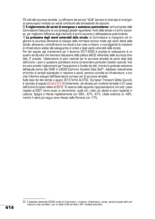 ITS volti alla sicurezza stradale. La diffusione del servizio “eCall” (servizio di chiamata di emergenza paneuropeo) montato sui veicoli contribuirà alla tempestività dei soccorsi.
6) Il miglioramento dei servizi di emergenza e assistenza post-incidente: verrà proposta dalla
Commissione l’istituzione di una strategia globale riguardante i feriti della strada e il primo soccorso, per migliorare l’efficienza degli interventi di primo soccorso e dell’assistenza post-incidente.
7) La protezione degli utenti vulnerabili della strada: la Commissione si impegnerà nel migliorare la sicurezza attraverso lo sviluppo della normativa tecnica rivolta agli utenti deboli della
strada, attraverso i controlli tecnici sui veicoli a due ruote a motore, e incoraggiando la creazione
di infrastrutture adatte alla salvaguardia di ciclisti e degli utenti vulnerabili della strada.
Per dar seguito agli orientamenti per il decennio 2011-2020 è prevista la realizzazione di un
quadro strutturato che favorisca l’attuazione della politica dell’UE nell’ambito della sicurezza stradale. E’ prevista l’elaborazione di piani nazionali per la sicurezza stradale da parte degli stati
dell’Unione. I piani in questione potrebbero anche comprendere particolari obiettivi nazionali. Inoltre sono previsti miglioramenti per l’acquisizione e l’analisi dei dati, tramite la graduale evoluzione
dell’attuale banca dati CARE in CADAS (Common Accident Data Set)20, database notevolmente
arricchito di variabili soprattutto in relazione a veicoli, persone coinvolte ed infrastruttura, e tramite l’ulteriore sviluppo dell’Osservatorio europeo per la sicurezza stradale.
Sulla base dei dati stimati a giugno 2013 forniti da ETSC (European Transport Safety Council),
è riportato di seguito (Grafico 8.4.9) l’andamento dei decessi per incidente stradale in 27 paesi
dell’Unione Europea relativi al 2012. Si osserva dalla seguente rappresentazione che tutti i paesi
rispetto al 2001 hanno avuto un decremento, quelli con i valori più elevati si sono registrati in
Lettonia, Spagna e Irlanda rispettivamente con -68%, -67%, -61%. L’Italia evidenzia un -49%,
mentre il valore più esiguo viene rilevato dalla Romania con -17%.

414

20	 Il database relazionale CADAS consta di 4 dimensioni – incidente, infrastruttura, veicolo, persona (questi ultimi per
ciascuna unità coinvolta) – per un totale di 88 varriabili e 481 modalità descrittive.

 
