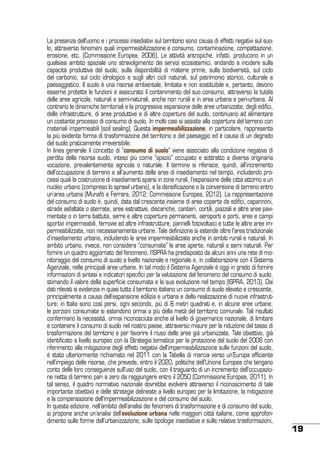 La presenza dell’uomo e i processi insediativi sul territorio sono causa di effetti negativi sul suolo, attraverso fenomeni quali impermeabilizzazione e consumo, contaminazione, compattazione,
erosione, etc. (Commissione Europea, 2006). Le attività antropiche, infatti, producono in un
qualsiasi ambito spaziale uno stravolgimento dei servizi ecosistemici, andando a incidere sulla
capacità produttiva del suolo, sulla disponibilità di materie prime, sulla biodiversità, sul ciclo
del carbonio, sul ciclo idrologico e sugli altri cicli naturali, sul patrimonio storico, culturale e
paesaggistico. Il suolo è una risorsa ambientale, limitata e non sostituibile e, pertanto, devono
esserne protette le funzioni e assicurato il contenimento del suo consumo, attraverso la tutela
delle aree agricole, naturali e semi-naturali, anche non rurali e in area urbana e peri-urbana. Al
contrario le dinamiche territoriali e la progressiva espansione delle aree urbanizzate, degli edifici,
delle infrastrutture, di aree produttive e di altre coperture del suolo, continuano ad alimentare
un costante processo di consumo di suolo. In molti casi si assiste alla copertura del terreno con
materiali impermeabili (soil sealing). Questa impermeabilizzazione, in particolare, rappresenta
la più evidente forma di trasformazione del territorio e del paesaggio ed è causa di un degrado
del suolo praticamente irreversibile.
In linea generale il concetto di “consumo di suolo” viene associato alla condizione negativa di
perdita della risorsa suolo, inteso più come “spazio” occupato e sottratto a diversa originaria
vocazione, prevalentemente agricola o naturale. Il termine si riferisce, quindi, all’incremento
dell’occupazione di terreno e all’aumento delle aree di insediamento nel tempo, includendo processi quali la costruzione di insediamenti sparsi in zone rurali, l’espansione delle città attorno a un
nucleo urbano (compreso lo sprawl urbano), e la densificazione o la conversione di terreno entro
un’area urbana (Munafò e Ferrara, 2012; Commissione Europea, 2012). La rappresentazione
del consumo di suolo è, quindi, data dal crescente insieme di aree coperte da edifici, capannoni,
strade asfaltate o sterrate, aree estrattive, discariche, cantieri, cortili, piazzali e altre aree pavimentate o in terra battuta, serre e altre coperture permanenti, aeroporti e porti, aree e campi
sportivi impermeabili, ferrovie ed altre infrastrutture, pannelli fotovoltaici e tutte le altre aree impermeabilizzate, non necessariamente urbane. Tale definizione si estende oltre l’area tradizionale
d’insediamento urbano, includendo le aree impermeabilizzate anche in ambiti rurali e naturali. In
ambito urbano, invece, non considera “consumate” le aree aperte, naturali e semi naturali. Per
fornire un quadro aggiornato del fenomeno, l’ISPRA ha predisposto da alcuni anni una rete di monitoraggio del consumo di suolo a livello nazionale e regionale e, in collaborazione con il Sistema
Agenziale, nelle principali aree urbane. In tal modo il Sistema Agenziale è oggi in grado di fornire
informazioni di sintesi e indicatori specifici per la valutazione del fenomeno del consumo di suolo,
stimando il valore della superficie consumata e la sua evoluzione nel tempo (ISPRA, 2013). Dai
dati rilevati si evidenzia in quasi tutto il territorio italiano un consumo di suolo elevato e crescente,
principalmente a causa dell’espansione edilizia e urbana e della realizzazione di nuove infrastrutture: in Italia sono così persi, ogni secondo, più di 8 metri quadrati e, in alcune aree urbane,
le porzioni consumate si estendono ormai a più della metà del territorio comunale. Tali risultati
confermano la necessità, ormai riconosciuta anche al livello di governance nazionale, di limitare
e contenere il consumo di suolo nel nostro paese, attraverso misure per la riduzione del tasso di
trasformazione del territorio e per favorire il riuso delle aree già urbanizzate. Tale obiettivo, già
identificato a livello europeo con la Strategia tematica per la protezione del suolo del 2006 con
riferimento alla mitigazione degli effetti negativi dell’impermeabilizzazione sulle funzioni del suolo,
è stato ulteriormente richiamato nel 2011 con la Tabella di marcia verso un’Europa efficiente
nell’impiego delle risorse, che prevede, entro il 2020, politiche dell’Unione Europea che tengano
conto delle loro conseguenze sull’uso del suolo, con il traguardo di un incremento dell’occupazione netta di terreno pari a zero da raggiungere entro il 2050 (Commissione Europea, 2011). In
tal senso, il quadro normativo nazionale dovrebbe evolvere attraverso il riconoscimento di tale
importante obiettivo e delle strategie delineate a livello europeo per la limitazione, la mitigazione
e la compensazione dell’impermeabilizzazione e del consumo del suolo.
In questa edizione, nell’ambito dell’analisi dei fenomeni di trasformazione e di consumo del suolo,
si propone anche un’analisi dell’evoluzione urbana nelle maggiori città italiane, come approfondimento sulle forme dell’urbanizzazione, sulle tipologie insediative e sulle relative trasformazioni,

19

 