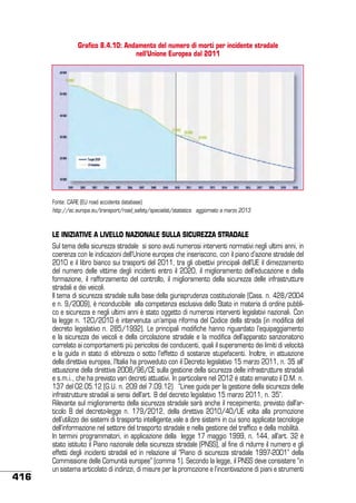 Grafico 8.4.10: Andamento del numero di morti per incidente stradale
nell’Unione Europea dal 2011

Fonte: CARE (EU road accidents database)
http://ec.europa.eu/transport/road_safety/specialist/statistics aggiornato a marzo 2013

le iniziative a livello nazionale sulla sicurezza stradale

416

Sul tema della sicurezza stradale  si sono avuti numerosi interventi normativi negli ultimi anni, in
coerenza con le indicazioni dell’Unione europea che inseriscono, con il piano d’azione stradale del
2010 e il libro bianco sui trasporti del 2011, tra gli obiettivi principali dell’UE il dimezzamento
del numero delle vittime degli incidenti entro il 2020,  il miglioramento dell’educazione e della
formazione, il rafforzamento del controllo, il miglioramento della sicurezza delle infrastrutture
stradali e dei veicoli.
Il tema di sicurezza stradale sulla base della giurisprudenza costituzionale (Cass. n. 428/2004
e n. 9/2009), è riconducibile alla competenza esclusiva dello Stato in materia di ordine pubblico e sicurezza e negli ultimi anni è stato oggetto di numerosi interventi legislativi nazionali. Con
la legge n. 120/2010 è intervenuta un’ampia riforma del Codice della strada (in modifica del
decreto legislativo n. 285/1992). Le principali modifiche hanno riguardato l’equipaggiamento
e la sicurezza dei veicoli e della circolazione stradale e la modifica dell’apparato sanzionatorio
correlato ai comportamenti più pericolosi dei conducenti, quali il superamento dei limiti di velocità
e la guida in stato di ebbrezza o sotto l’effetto di sostanze stupefacenti. Inoltre, in attuazione
della direttiva europea, l’Italia ha provveduto con il Decreto legislativo 15 marzo 2011, n. 35 all’
attuazione della direttiva 2008/96/CE sulla gestione della sicurezza delle infrastrutture stradali
e s.m.i., che ha previsto vari decreti attuativi. In particolare nel 2012 è stato emanato il D.M. n.
137 del 02.05.12 (G.U. n. 209 del 7.09.12)   “Linee guida per la gestione della sicurezza delle
infrastrutture stradali ai sensi dell’art. 8 del decreto legislativo 15 marzo 2011, n. 35”.
Rilevante sul miglioramento della sicurezza stradale sarà anche il recepimento, previsto dall’articolo 8 del decreto-legge n. 179/2012,  della  direttiva 2010/40/UE  volta alla promozione
dell’utilizzo dei sistemi di trasporto intelligente,vale a dire sistemi in cui sono applicate tecnologie
dell’informazione nel settore del trasporto stradale e nella gestione del traffico e della mobilità.
In termini programmatori, in applicazione della legge 17 maggio 1999, n. 144, all’art. 32 è
stato istituito il Piano nazionale della sicurezza stradale (PNSS), al fine di ridurre il numero e gli
effetti degli incidenti stradali ed in relazione al “Piano di sicurezza stradale 1997-2001” della
Commissione delle Comunità europee” (comma 1). Secondo la legge, il PNSS deve consistere “in
un sistema articolato di indirizzi, di misure per la promozione e l’incentivazione di piani e strumenti

 