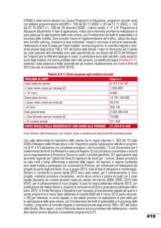 Il PNSS è stato sinora attuato con Cinque Programmi di Attuazione, programmi annuali varati
con delibere programmatiche del CIPE n. 100 del 29.11.2002, n. 81 del 13.11.2003, n. 143
del 21.12.2007 e n. 108 del 18 dicembre 2008.  L’ultimo varato, il 4° e 5° Programma di
Attuazione attualmente in fase di applicazione, indica come interventi prioritari la realizzazione di
piani pilota per la valorizzazione delle aree urbane, con l’innalzamento dei livelli di sostenibilità e di
sicurezza della mobilità. Sono previste misure di regolamentazione del traffico, utilizzo dei dispositivi di traffic calming, creazione di isole ambientali, messa in sicurezza di percorsi casa-scuola,
realizzazione di aree di sosta per l’intermodalità, nonché programmi di controllo integrati e coordinati previsti dagli articoli 186 e 187 del Codice della Strada. I valori di riferimento per il calcolo
dei costi associati all’incidentalità sono stati approfonditi da uno Studio del 2010 del Ministero
dei Trasporti per le differenti tipologie di costo, in particolare sono stati calcolati i costi sociali (in
euro) degli incidenti che hanno prodotto danni alle persone. La tabella che segue (Tabella 8.4.1),
evidenzia i costi sostenuti a livello nazionale per gli incidenti rispettivamente con morti e feriti nel
2010 (da dati di incidentalità ISTAT 2010).
Tabella 8.4.1: Costi associati agli incidenti stradali
TIPOLOGIA DI COSTI
Costo totale dei decessi

Valori in €
6.151.319.100

> Costo medio umano per decesso (€)

1.503.990

> N° morti

4.090

Costo totale dei feriti

12.781.168.965

> Costo medio umano per ferito (€)

42.219

> N° feriti

302.735

Costi generali totali

2.322.484.344

> Costi Generali medi per incidente (€)

10.986

> N° incidenti stradali

211.404

COSTO SOCIALE DELLA INCIDENTALITA’ CON DANNI ALLE PERSONE

21.254.972.409

Fonte: Ministero delle Infrastrutture e dei Trasporti, Studio di valutazione dei Costi Sociali dell’incidentalità stradale

Una volta determinata la ripartizione delle risorse tra le regioni (decreto n. 563 del 10 luglio
2009 il Ministero delle Infrastrutture e dei Trasporti) è partita l’applicazione dell’ultimo programma (il 4° e 5°) attraverso una complessa procedura, che ha previsto: 1) una Convenzione per il
trasferimento dei fondi tra Ministero e ciascuna Regione; 2) una procedura concertativa e accordi
con le rappresentanze di Province e Comuni su azioni e priorità specifiche; 3) l’ approvazione degli
strumenti regionali per l’utilizzo dei fondi;4) l’apertura dei bandi per i comuni. Questa procedura
ha visto modi e tempi differenziati a seconda delle regioni. Ad esempio in regione Lombardia
sono state invitate a partecipare con convenzioni le Province, per cofinanziare la realizzazione dei
progetti da parte degli enti locali, di cui a giugno 2013, inizia la fase di attuazione e monitoraggio.
Sempre in Lombardia lo scorso aprile 2013 sono stati invitati, per il cofinanziamento di nuovi
progetti, mediante procedura concertativa, anche alcuni comuni a partire da quelli con il costo
sociale (derivante da incidenti stradali) medio più elevato nel triennio 2008, 2009, 2010 (dati
ISTAT), per il cofinanziamento di nuovi progetti. Il Lazio ha invece deliberato nell’aprile 2012, con
pubblicazione del relativo Bando e ricezione di domande da 40 Enti e graduatoria pubblicata nell’ottobre 2012. In Emilia Romagna il Disciplinare per l’accesso al finanziamento statale del quarto e
quinto programma è invece stato deliberato di recente (BUR del 4 marzo 2013 parte seconda,
n. 52) per interventi, in conto capitale, in due settori prioritari: la realizzazione di piani pilota per
la valorizzazione delle aree urbane, con l’innalzamento dei livelli di sostenibilità e di sicurezza della
mobilità; i programmi di controllo integrati e coordinati previsti dagli articoli 186 e 187 del Codice
della Strada. Altre regioni, come il Piemonte devono ancora procedere alla deliberazione, mentre
altre stanno ancora attuando il precedente programma (il 3°).

419

 