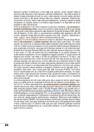 attraverso indicatori di distribuzione e forma delle aree costruite, nonché indicatori relativi al
fenomeno della dispersione urbana (sprawl) e dell’impermeabilizzazione. Tale analisi consente di
valutare l’impatto ambientale sul suolo non solo in valore assoluto ma anche rispetto alla distribuzione sul territorio e alla diversa influenza delle aree industriali, residenziali, infrastrutturali,
commerciali e di servizio. Inoltre il dato sull’impermeabilizzazione, consente di valutare la qualità
complessiva e la capacità residua di connessione degli ecosistemi e la disponibilità dei servizi
ecosistemici nelle unità territoriali.
Al fine di caratterizzare in che modo il consumo di suolo viene considerato negli strumenti urbanistici di pianificazione locale, nel box 2.3 si analizza lo stato attuale di tali strumenti adottati
e/o approvati e della relativa applicazione della Valutazione Ambientale Strategica (VAS) nelle 60
città del Rapporto. Si offre inoltre un approfondimento sull’effetto della applicazione della VAS
sui piani, attraverso l’analisi degli strumenti urbanistici di due città campione relativamente a
criteri, metodi e forme utilizzati per definire il dimensionamento dei piani.
I paragrafi 2.5 e 2.6 sono dedicati a fenomeni di consumo e alterazione del suolo dovuti alla presenza di siti contaminati o di attività estrattive nelle aree urbane e peri-urbane. Per quanto
riguarda i siti contaminati, la valutazione della qualità ambientale e degli impatti sulle aree urbane
in termini di salute umana ed ecosistema non può prescindere dalla conoscenza dell’esistenza di
aree contaminate nel territorio, siano esse siti di interesse nazionale e/o siti contaminati locali.
Gli attuali Siti di Interesse Nazionale (SIN) sono stati individuati attraverso disposizioni normative
di varia natura. In molti casi queste aree sono caratterizzate da una grande estensione, da
un’alta densità di popolazione e da una molteplicità di soggetti proprietari. In questa edizione del
Rapporto sono riportati i dati relativi a 22 SIN che interessano il territorio di 19 città e i dati
relativi ai siti contaminati entro i confini comunali di 36 città. Sono stati riportati per ogni sito di
interesse nazionale e per ogni comune, il numero delle aree con procedimenti avviati e lo stato
di avanzamento dell’iter di bonifica che è stato rappresentato utilizzando la somma delle superfici
delle aree che si trovano in una determinata fase del procedimento o che l’hanno già conclusa.
Per quanto riguarda le attività estrattive è necessario considerare che gli aggregati urbani, in
particolare i centri storici, sono in buona parte “figli” delle rocce locali o limitrofe. I siti di estrazione di materiali lapidei sono da un lato fonte di possibili problematiche ambientali, ma rappresentano anche i luoghi dai quali sono cresciute le città e gli elementi artistici e architettonici che
le caratterizzano. In ambito urbano, dunque, tali siti possono assumere anche un importante
valore storico-culturale.
La continua espansione dei limiti urbani delle grandi città a scapito dei territori agricoli rappresenta una criticità anche per il potenziale incremento dei beni esposti ai pericoli geologici. Con i
box 2.4 e 2.7 si offrono approfondimenti sulla caratterizzazione e pericolosità geologica (geohazard) di alcune aree urbane. Sulla base delle informazioni ottenute nel corso della realizzazione
della cartografia geologica d’Italia a scala 1:50.000 (Progetto CARG) è oggi possibile avere un
quadro generale della situazione geologica superficiale e profonda di molte città italiane e della pericolosità geologica a cui sono esposte (box 2.4). La carta geologica rappresenta infatti la prima
base conoscitiva indispensabile per l’individuazione e prevenzione dei pericoli naturali (frane, alluvioni, terremoti, attività vulcanica, sprofondamenti, subsidenza). Dall’incrocio di dati satellitari di
tipo interferometrico (PSInSAR - Permanent Scatterer Interferometry Synthetic Aperture Radar)
e di dati rilevati in-situ, sono state identificate e perimetrate alcune aree geologicamente instabili
a Roma e Palermo (box 2.7) all’interno delle quali sono stati monitorati significativi movimenti
verticali del terreno (abbassamenti,p.es. a causa della subsidenza, ma anche sollevamenti,p.es.
legati a fenomeni vulcanici).

20

 