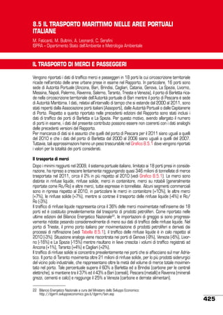 8.5 IL TRASPORTO MARITTIMO NELLE AREE PORTUALI
ITALIANE
M. Faticanti, M. Bultrini, A. Leonardi, C. Serafini
ISPRA – Dipartimento Stato dell’Ambiente e Metrologia Ambientale

IL TRASPORTO DI MERCI E PASSEGGERI
Vengono riportati i dati di traffico merci e passeggeri in 18 porti la cui circoscrizione territoriale
ricade nell’ambito delle aree urbane prese in esame nel Rapporto. In particolare, 16 porti sono
sede di Autorità Portuale (Ancona, Bari, Brindisi, Cagliari, Catania, Genova, La Spezia, Livorno,
Messina, Napoli, Palermo, Ravenna, Salerno, Taranto, Trieste e Venezia), il porto di Barletta ricade nella circoscrizione territoriale dell’Autorità portuale di Bari mentre il porto di Pescara è sede
di Autorità Marittima. I dati, relativi all’intervallo di tempo che si estende dal 2000 al 2011, sono
stati reperiti dalla Associazione porti italiani (Assoporti), dalle Autorità Portuali o dalle Capitanerie
di Porto. Rispetto a quanto riportato nelle precedenti edizioni del Rapporto sono stati inclusi i
dati di traffico dei porti di Barletta e La Spezia. Per questo motivo, avendo allargato il numero
di porti in esame, i dati del presente contributo possono essere non coerenti con i dati analoghi
delle precedenti versioni del Rapporto.
Per mancanza di dati si è assunto che quelli del porto di Pescara per il 2011 siano uguali a quelli
del 2010 e che i dati del porto di Barletta dal 2000 al 2006 siano uguali a quelli del 2007.
Tuttavia, tali approssimazioni hanno un peso trascurabile nel Grafico 8.5.1 dove vengono riportati
i valori per la totalità dei porti considerati.
Il trasporto di merci
Dopo i minimi raggiunti nel 2009, il sistema portuale italiano, limitato ai 18 porti presi in considerazione, ha ripreso a crescere lentamente raggiungendo quasi 346 milioni di tonnellate di merce
trasportata nel 2011, circa il 2% in più rispetto al 2010 (vedi Grafico 8.5.1). Le merci sono
distinte in rinfuse liquide, rinfuse solide, merci in contenitore, merci su rotabili (generalmente
riportate come Ro/Ro) e altre merci, tutte espresse in tonnellate. Alcuni segmenti commerciali
sono in ripresa rispetto al 2010, in particolare le merci in contenitore (+10%), le altre merci
(+7%), le rinfuse solide (+7%), mentre si contrae il trasporto delle rinfuse liquide (-4%) e Ro/
Ro (-3%).
Il traffico di rinfuse liquide rappresenta circa il 36% delle merci movimentate nell’insieme dei 18
porti ed è costituito prevalentemente dal trasporto di prodotti petroliferi. Come riportato nelle
ultime edizioni del Bilancio Energetico Nazionale22, le importazioni di greggio si sono progressivamente ridotte pesando considerevolmente di meno sui dati di traffico delle rinfuse liquide. Nel
porto di Trieste, il primo porto italiano per movimentazione di prodotti petroliferi e derivati dai
processi di raffinazione (vedi Tabella 8.5.1), il traffico delle rinfuse liquide è in calo rispetto al
2010 (-3%). Situazione analoga viene riscontrata nei porti di Genova (-9%), Venezia (-6%), Livorno (-16%) e La Spezia (-15%) mentre risultano in lieve crescita i volumi di traffico registrati ad
Ancona (+1%), Taranto (+4%) e Cagliari (+2%).
Il traffico di rinfuse solide si concentra prevalentemente nei porti che si affacciano sul mar Adriatico. Il porto di Taranto movimenta oltre 21 milioni di rinfuse solide, per lo più prodotti siderurgici
del vicino polo industriale, che rappresentano oltre la metà del volume di merce totale movimentato nel porto. Tale percentuale supera il 60% a Barletta ed a Brindisi (carbone per le centrali
elettriche), si mantiene tra il 37% ed il 43% a Bari (cereali), Pescara (metalli) e Ravenna (minerali
grezzi, cementi e calci) e raggiunge il 25% a Venezia (carbone e derrate alimentari).
22	 Bilancio Energetico Nazionale a cura del Ministero dello Sviluppo Economico:
	
http://dgerm.sviluppoeconomico.gov.it/dgerm/ben.asp

425

 